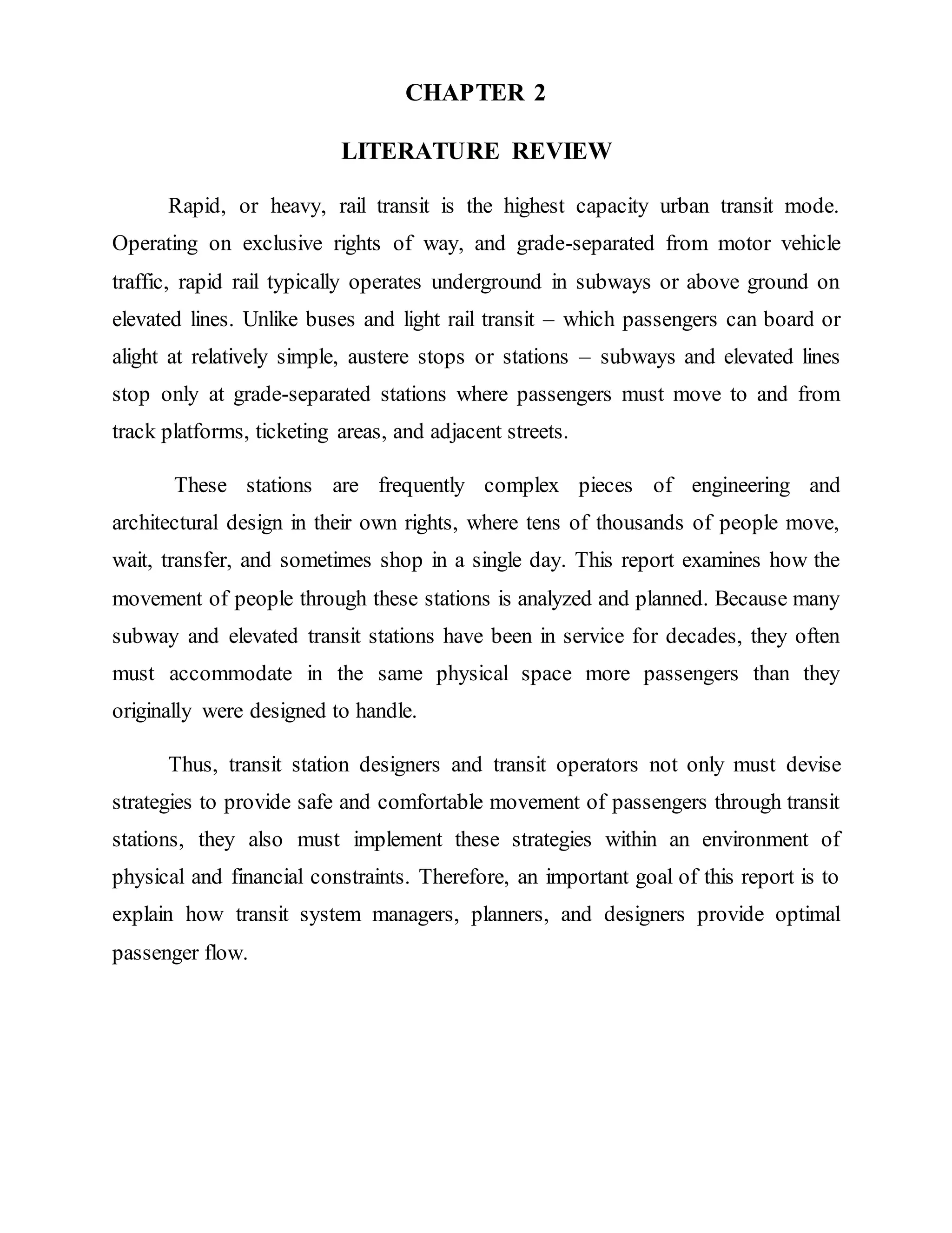 CHAPTER 2
LITERATURE REVIEW
Rapid, or heavy, rail transit is the highest capacity urban transit mode.
Operating on exclusive rights of way, and grade-separated from motor vehicle
traffic, rapid rail typically operates underground in subways or above ground on
elevated lines. Unlike buses and light rail transit – which passengers can board or
alight at relatively simple, austere stops or stations – subways and elevated lines
stop only at grade-separated stations where passengers must move to and from
track platforms, ticketing areas, and adjacent streets.
These stations are frequently complex pieces of engineering and
architectural design in their own rights, where tens of thousands of people move,
wait, transfer, and sometimes shop in a single day. This report examines how the
movement of people through these stations is analyzed and planned. Because many
subway and elevated transit stations have been in service for decades, they often
must accommodate in the same physical space more passengers than they
originally were designed to handle.
Thus, transit station designers and transit operators not only must devise
strategies to provide safe and comfortable movement of passengers through transit
stations, they also must implement these strategies within an environment of
physical and financial constraints. Therefore, an important goal of this report is to
explain how transit system managers, planners, and designers provide optimal
passenger flow.
 