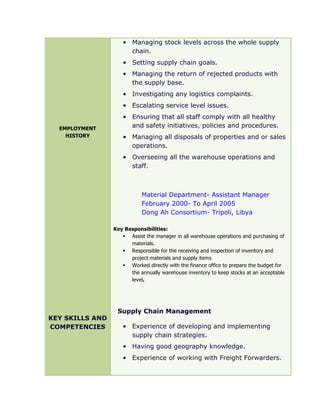 EMPLOYMENT
HISTORY
KEY SKILLS AND
COMPETENCIES
• Managing stock levels across the whole supply
chain.
• Setting supply chain goals.
• Managing the return of rejected products with
the supply base.
• Investigating any logistics complaints.
• Escalating service level issues.
• Ensuring that all staff comply with all healthy
and safety initiatives, policies and procedures.
• Managing all disposals of properties and or sales
operations.
• Overseeing all the warehouse operations and
staff.
Material Department- Assistant Manager
February 2000- To April 2005
Dong Ah Consortium- Tripoli, Libya
Key Responsibilities:
§ Assist the manager in all warehouse operations and purchasing of
materials.
§ Responsible for the receiving and inspection of inventory and
project materials and supply items
§ Worked directly with the finance office to prepare the budget for
the annually warehouse inventory to keep stocks at an acceptable
level.
Supply Chain Management
• Experience of developing and implementing
supply chain strategies.
• Having good geography knowledge.
• Experience of working with Freight Forwarders.
 