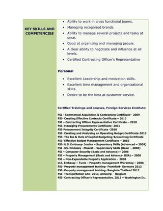 KEY SKILLS AND
COMPETENCIES
• Ability to work in cross functional teams.
• Managing recognized brands.
• Ability to manage several projects and tasks at
once.
• Good at organizing and managing people.
• A clear ability to negotiate and influence at all
levels.
• Certified Contracting Officer’s Representative
Personal
• Excellent Leadership and motivation skills.
• Excellent time management and organizational
skills.
• Desire to be the best at customer service.
Certified Trainings and courses, Foreign Services Institute:
FSI - Commercial Acquisition & Contracting Certificate– 2009
FSI- Creating Effective Contracts Certificate – 2010
FSI – Contracting Officer Representative Certificate – 2010
FSI- Managing Procurements Certificate -2010
FSI-Procurement Integrity Certificate -2010
FSI- Creating and Analyzing an Operating Budget Certificate-2010
FSI- The Ins & Outs of Capital Budgeting/Accounting Certificate
FSI- Effective Budget Management Certificate – 2010
FSI- U.S. Embassy- Jordan – Supervisory Skills (Advanced – 2009)
FSI -US. Embassy –Muscat – Supervisory Skills (Basic – 2008)
FSI – Computer Security (Basic and Advance) – 2008
FSI – Property Management (Basic and Advance- USA) – 2008
FSI – Non-Expendable Property Application - 2008
U.S. Embassy – Tunis – Property management Workshop – 2006
FSI- Property management training- Frankfurt- Germany 2012
FSI- Property management training- Bangkok-Thailand 2012
FSI- Transportation Lite- 2013, Antwerp - Belgium
FSI- Contracting Officer’s Representative. 2013 – Washington Dc.
 