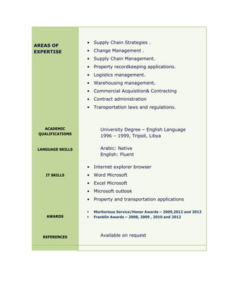 AREAS OF
EXPERTISE
ACADEMIC
QUALIFICATIONS
LANGUAGE SKILLS
IT SKILLS
AWARDS
REFERENCES
• Supply Chain Strategies .
• Change Management .
• Supply Chain Management.
• Property recordkeeping applications.
• Logistics management.
• Warehousing management.
• Commercial Acquisition& Contracting
• Contract administration
• Transportation laws and regulations.
University Degree – English Language
1996 – 1999, Tripoli, Libya
Arabic: Native
English: Fluent
• Internet explorer browser
• Word Microsoft
• Excel Microsoft
• Microsoft outlook
• Property and transportation applications
§ Meritorious Service/Honor Awards – 2009,2012 and 2013
§ Franklin Awards – 2008, 2009 , 2010 and 2012
Available on request
 