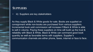 SUPPLIERS
• iii) Suppliers are key stakeholders
010
As they supply Black & White goods for sale. Books are supplied on
consignment while non-books are purchased from various suppliers.
Incremental book sold commission will increase if Black & White is able
to sell in volume. Paying these suppliers on time will build up the trust &
reliability with Black & White. Black & White can command good book
quantity as well as favorable terms with suppliers. Supplier’s
communication channels are either phone, faxes, internet or face to face.
 