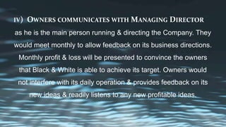 IV) OWNERS COMMUNICATES WITH MANAGING DIRECTOR
as he is the main person running & directing the Company. They
would meet monthly to allow feedback on its business directions.
Monthly profit & loss will be presented to convince the owners
that Black & White is able to achieve its target. Owners would
not interfere with its daily operation & provides feedback on its
new ideas & readily listens to any new profitable ideas.
 