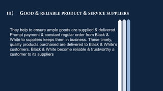 III) GOOD & RELIABLE PRODUCT & SERVICE SUPPLIERS
They help to ensure ample goods are supplied & delivered.
Prompt payment & constant regular order from Black &
White to suppliers keeps them in business. These timely,
quality products purchased are delivered to Black & White’s
customers. Black & White become reliable & trustworthy a
customer to its suppliers
 