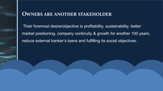OWNERS ARE ANOTHER STAKEHOLDER
Their foremost desire/objective is profitability, sustainability, better
market positioning, company continuity & growth for another 100 years,
reduce external banker’s loans and fulfilling its social objectives.
 