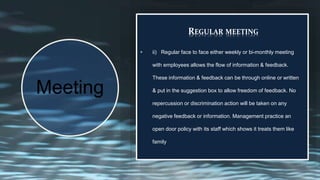 REGULAR MEETING
• ii) Regular face to face either weekly or bi-monthly meeting
with employees allows the flow of information & feedback.
These information & feedback can be through online or written
& put in the suggestion box to allow freedom of feedback. No
repercussion or discrimination action will be taken on any
negative feedback or information. Management practice an
open door policy with its staff which shows it treats them like
family
Meeting
 