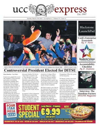 Tuesday, March 15th 2016 | uccexpress.ie | Volume 19 | Issue 11
Bryan Danielson - News Writer
Controversy gripped the recent
DIT Students’ Union elections,
particularly surrounding
Presidential candidate Boni
Odoemene. Toryn Glavin, a
leading Irish Trans* Rights
activist & former President of
the DITSU LGBT* Society,
detailed a personal account
of an encounter with the
candidate on a bus many
months before the election on
her personal Facebook page.
In this post Ms.Glavin talked
about how she had overheard
a conversation between Mr.
Odoemene & a friend who
discussed whether Ms.Glavin
“was a man, a woman or an
it. They decided I was a man
in a dress.” This reportedly
followed a discussion on why
they would be voting No to the
Marriage Equality referendum.
Ms.Glavin also stated that she
had received many complaints
about Mr.Odeomene during
her time as DIT LGBT Society
Chair.
In response to these allegations
Mr.Odoemene denied these
claims, posting a photo of him
with a ‘Yes Equality’ sign and
pointing out that no complaint
was brought when he was
elected as a College Officer
for the Aungier St. campus.
However, a former member
of the DIT Students’ Union
corroborated these reports, that
the incident was known to them
at the time but that no one had
made a formal complaint.
Ms.Glavin made it very clear in
her statement that this wasn’t a
political move, asking people
in DIT to vote for RON (Re-
Open Nominations) or the other
candidate running, just not
Mr.Odoemene. Ms.Glavin’s
statement was shared by
members of the DIT Students’
Union Executive, including its
Postgraduate Officer & current
VP for Education.
On March 11th the votes were
counted & Boni Odoemene
was elected on the 2nd count.
Mr.Odemene received 99
votes more than his nearest
opposition. Speaking to
Ms.Glavin following this
result, they said that the support
they received following their
statement has been fantastic
and “even though the outcome
was disappointing the support
shows that DIT will protect its
queer students and [of that] I’m
very proud.”
Controversial President Elected for DITSU
ROCK N’ROLLIN WITH EOLANN: SU President-elect Eolann Sheehan is held up by his campaign team at Results Night (PHOTO: Emmet Curtin)
Cork’s Enterprise
Ecosystem
Pg. 5 - News
Accountability
Checklist
Pg. 8 - Features
Interview: The
Sunshine Factory
BYLINE Magazine
 