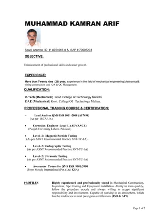 Page 1 of 7
MUHAMMAD KAMRAN ARIF
Saudi Aramco ID # 8754967-0 & SAP # 70006231
OBJECTIVE:
Enhancement of professional skills and career growth.
EXPERIENCE:
More than Twenty nine (29) year, experience in the field of mechanical engineering,Mechanical&
piping construction and QA & QC Management.
QUALIFICATION:
B.Tech (Mechanical) Govt. College of Technology Karachi.
DAE (Mechanical) Govt. College Of Technology Multan.
PROFESSIONAL TRAINING COURSE & CERTIFICATION:
• Lead Auditor QMS ISO 9001-2008 (A17498)
(As per IRCA UK)
 Corrosion Engineer Level-II (ADVANCE)
(Punjab University Lahore. Pakistan)
 Level- 2: Magnetic Particle Testing
(As per ASNT Recommended Practice SNT-TC-1A)
 Level- 2: Radiographic Testing
(As per ASNT Recommended Practice SNT-TC-1A)
 Level- 2: Ultrasonic Testing
(As per ASNT Recommended Practice SNT-TC-1A)
 Awareness Course for QMS ISO 9001:2000
(From Moody International (Pvt.) Ltd. KSA)
PROFILES Highly experienced and professionally sound in Mechanical Construction,
Inspection, Pipe Coating and Equipment Installation. Ability to learn quickly,
follow the procedure exactly and always willing to accept significant
responsibility and involvement. Capable of working in an atmosphere, which
has the tendencies to meet prestigious certifications (ISO & API).
 
