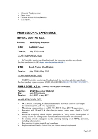 Page 3 of 7
 Ultrasonic Thickness meter
 Gauss meter
 Online & Manual Holiday Detector.
 Elco Meter’s.
PROFESSIONAL EXPERIENCE :
BUREAU VERITAS KSA.
Position: Mech/Piping Inspector
Site: SADARA Project
Duration: July, 2015 to date
MAJOR RESPONSIBILITIES:
 QC Activities Monitoring , Coordination of site inspection activities according to
the client standards with AID (Asset Integrity Davison ,CHEM-1).
Site: Saudi Aramco Wasit Project
Duration: July, 2011 to May, 2015
MAJOR RESPONSIBILITIES:
 QA&QC Activities Monitoring , Coordination of site inspection activities according to
the client standard requirements as SAUDI ARAMCO PID (PROJECT INSPECTIONDEPTT).
RHM & SONS K.S.A: (a ARAMCO CONSTRUCTION CONTRACTOR)
Position: QA/QC Supervisor (Material)
Site: Main Office Abqaiq
Duration: April, 2009 to May, 2011
MAJOR RESPONSIBILITIES:
 QC Activities Monitoring , Coordination of material inspection activities according to
the client standard SAER-1972 requirements.
 Maintaining documentation as per ISO 9001:2000 & Client &SATIP requirements.
 Interaction with ARAMCO & other client to resolve various issues related to QA/QC
aspects.
 Follow-up on Quality related subjects, participate in Quality audits, investigations of
quality failures and finding out the root causes to eliminate further non-conference.
 Co-ordinate actively participates in the screening, training of all QA/QC personnel,
including subcontractors.
 Interpretation of codes, standards and procedures
 Implementation of Quality Control Plan and client’s standard requirement.
 