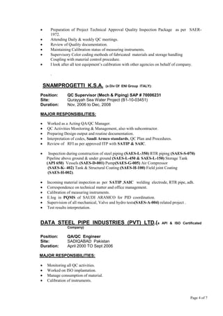 Page 4 of 7
 Preparation of Project Technical Approval Quality Inspection Package as per SAER-
1972.
 Attending Daily & weekly QC meetings.
 Review of Quality documentation.
 Maintaining Calibration status of measuring instruments.
 Supervisory Color coding methods of fabricated materials and storage handling
Coupling with material control procedure.
 I look after all test equipment’s calibration with other agencies on behalf of company.
.
SNAMPROGETTI K.S.A. (a Div Of ENI Group ITALY):
Position: QC Supervisor (Mech & Piping) SAP # 70006231
Site: Qurayyah Sea Water Project (B1-10-03451)
Duration: Nov, 2006 to Dec, 2008
MAJOR RESPONSIBILITIES:
 Worked as a Acting QA/QC Manager.
 QC Activities Monitoring & Management, also with subcontractor.
 Preparing Design output and routine documentation.
 Interpretation of codes, Saudi Armco standards, QC Plan and Procedures.
 Review of RFI as per approved ITP with SATIP & SAIC.
 Inspection during construction of steel piping (SAES-L-350) RTR piping (SAES-S-070)
Pipeline above ground & under ground (SAES-L-450 & SAES-L-150) Storage Tank
(API 650) Vessels (SAES-D-001) Pump(SAES-G-005) Air Compressor
(SAES-K- 402) Tank & Structural Coating (SAES-H-100) Field joint Coating
(SAES-H-002).
 Incoming material inspection as per SATIP ,SAIC welding electrode, RTR pipe, adh.
 Correspondence on technical matter and office management.
 Calibration of measuring instruments.
 E.log in PQMS of SAUDI ARAMCO for PID coordination.
 Supervision of all mechanical, Valve and hydro tests(SAES-A-004) related project .
 Test results interpretation.
DATA STEEL PIPE INDUSTRIES (PVT) LTD.(a API & ISO Certificated
Company)
Position: QA/QC Engineer
Site: SADIQABAD Pakistan
Duration: April 2000 TO Sept 2006
MAJOR RESPONSIBILITIES:
 Monitoring all QC activities.
 Worked on ISO implantation.
 Manage consumption of material.
 Calibration of instruments.
 