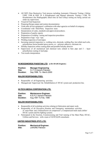 Page 5 of 7
 All NDT (Non Destructive Test) process including Automatic Ultrasonic Testing ( Online
USPC 2100 & KSE 28 A Krautkramer) and Manual ultrasonic Testing ( USK 7D
Krautkramer) also Radiographic (Real time & End X-Ray) testing are being carried out
under my supervision.
 Visual & Final Inspection
 Preparing Design output and routine documentation
 I look after all test equipment’s calibration with other agencies on behalf of company.
 Coordinated with Third Party Inspection team.
 Interpretation of codes, standards and approved procedures.
 Preparation of quality reports
 Preparation of welding / testing and inspection procedures
 Preparation of pqr / wqr / wps.
 Welding inspection of steel pipes
 Incoming material inspection i.e. welding wire, electrode, welding flux, hot rolled steel coils,
polyethylene fusion bonded epoxy power, co – polymer adhesive, chromate etc.
 Holiday inspection online coating plant and portable holyday detector
 Supervision of all mechanical and chemical tests related to bare pipe and 3 – layer
polyethylene coating of steel pipe.
 Test results interpretation
W.WOODWORDS PAKISTAN LTD. (a Div Of LRC England.)
Position: Manager Engineering
Site: S.I.T.E.Karachi Pakistan
Duration: Sep,1996 To March,2000
MAJOR RESPONSIBILITIES:
 Responsible of all Engineering activities.
 Managed and Supervised the Rehabilitation of HVAC system and production line.
HI-TECH MEDIA CORPORATION LTD.
Position: Maintenance Engineer.
Site: K.E.P.Z .Karachi Pakistan
Duration: Aug,1991 To Feb, 1996
MAJOR RESPONSIBILITIES:
 Responsible of all workshop activities relating to Fabrication and repair work.
 Responsible of all Preventive, Routine and Emergency maintenance activities
of main Plant and Utilities(Screw air compressor’s, Computerized multi stack chiller/
HVAC system and fire fighting system).
 Participated in the Erection, Commissioning and Trail running of the Main Plant, HVAC,
Utilities and Services with a team of AUSTALIN consultants.
UNITED INDUSTRIES (PVT) LTD:
Position: Mechanical Engineer.
Site: LAHORE Pakistan
 