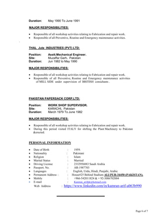 Page 6 of 7
Duration: May 1990 To June 1991
MAJOR RESPONSIBILITIES:
 Responsible of all workshop activities relating to Fabrication and repair work.
 Responsible of all Preventive, Routine and Emergency maintenance activities.
.
THAL Jute INDUSTRIES (PVT) LTD:
Position: Asstt.Mechanical Engineer.
Site: Muzaffar Garh. Pakistan
Duration: Jun 1982 to May 1990
MAJOR RESPONSIBILITIES:
 Responsible of all workshop activities relating to Fabrication and repair work.
 Responsible of all Preventive, Routine and Emergency maintenance activities
of MILL SIDE under supervision of BRITISH consultants .
PAKISTAN PAPERSACK CORP.LTD:
Position: WORK SHOP SUPERVISOR.
Site: KARACHI. Pakistan
Duration: March 1979 To June 1982
MAJOR RESPONSIBILITIES:
 Responsible of all workshop activities relating to Fabrication and repair work.
 During this period visited ITALY for shifting the Plant Machinery to Pakistan
&erected.
PERSONAL INFORMATION
 Date of Birth : 1959.
 Nationality : Pakistani
 Religion : Islam
 Marital Status : Married
 Driving License : 2332956883 Saudi Arabia
 Passport. No. : AR-1987703
 Languages : English, Urdu, Hindi, Punjabi, Arabic
 Permanent Address : : House#25 Behind Stadium ALI PUR-34450 (PAKISTAN).
 Mobile : +966-542011824 & + 92-3006702004
 E-mail : Kamran_arifpk@hotmail.com
Web Address : https://www.linkedin.com/in/kamran-arif-a063b990
 