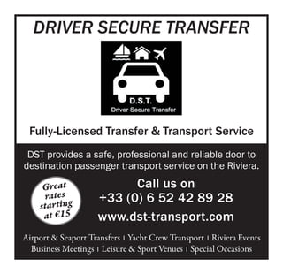 Great
rates
starting
at €15 
Driver Secure Transfer
Fully-Licensed Transfer & Transport Service
DST provides a safe, professional and reliable door to
destination passenger transport service on the Riviera.
Call us on
+33 (0) 6 52 42 89 28  
www.dst-transport.com
Airport & Seaport Transfers  I Yacht Crew Transport  I Riviera Events
Business Meetings  I Leisure & Sport Venues  I Special Occasions
 