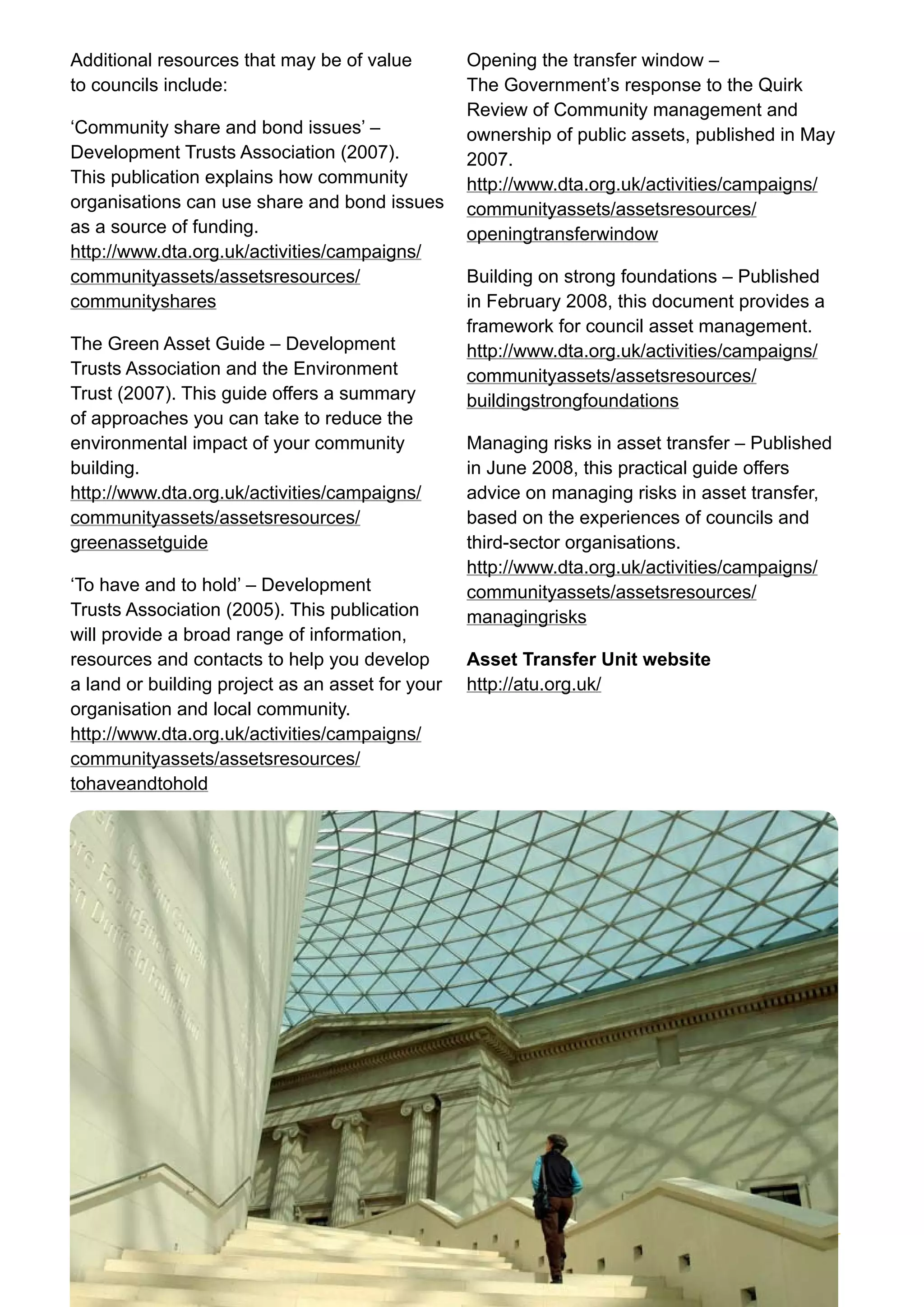 10 Improving efficiency in the culture and sport sector	
Additional resources that may be of value
to councils include:
‘Community share and bond issues’ –
Development Trusts Association (2007).
This publication explains how community
organisations can use share and bond issues
as a source of funding.
http://www.dta.org.uk/activities/campaigns/
communityassets/assetsresources/
communityshares
The Green Asset Guide – Development
Trusts Association and the Environment
Trust (2007). This guide offers a summary
of approaches you can take to reduce the
environmental impact of your community
building.
http://www.dta.org.uk/activities/campaigns/
communityassets/assetsresources/
greenassetguide
‘To have and to hold’ – Development
Trusts Association (2005). This publication
will provide a broad range of information,
resources and contacts to help you develop
a land or building project as an asset for your
organisation and local community.
http://www.dta.org.uk/activities/campaigns/
communityassets/assetsresources/
tohaveandtohold
Opening the transfer window –
The Government’s response to the Quirk
Review of Community management and
ownership of public assets, published in May
2007.
http://www.dta.org.uk/activities/campaigns/
communityassets/assetsresources/
openingtransferwindow
Building on strong foundations – Published
in February 2008, this document provides a
framework for council asset management.
http://www.dta.org.uk/activities/campaigns/
communityassets/assetsresources/
buildingstrongfoundations
Managing risks in asset transfer – Published
in June 2008, this practical guide offers
advice on managing risks in asset transfer,
based on the experiences of councils and
third-sector organisations.
http://www.dta.org.uk/activities/campaigns/
communityassets/assetsresources/
managingrisks
Asset Transfer Unit website
http://atu.org.uk/
 