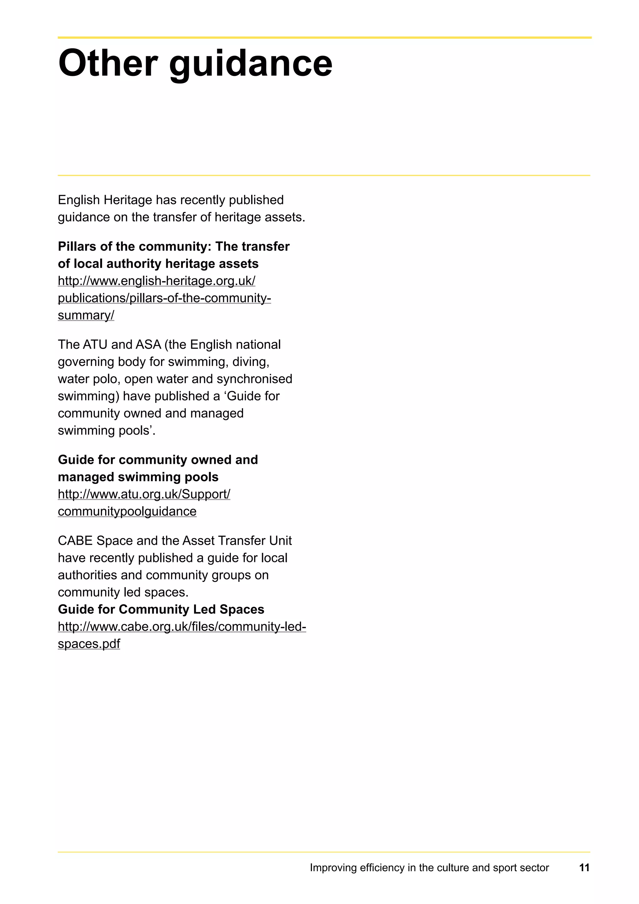Improving efficiency in the culture and sport sector 11
English Heritage has recently published
guidance on the transfer of heritage assets.
Pillars of the community: The transfer
of local authority heritage assets
http://www.english-heritage.org.uk/
publications/pillars-of-the-community-
summary/
The ATU and ASA (the English national
governing body for swimming, diving,
water polo, open water and synchronised
swimming) have published a ‘Guide for
community owned and managed
swimming pools’.
Guide for community owned and
managed swimming pools
http://www.atu.org.uk/Support/
communitypoolguidance
CABE Space and the Asset Transfer Unit
have recently published a guide for local
authorities and community groups on
community led spaces.
Guide for Community Led Spaces
http://www.cabe.org.uk/files/community-led-
spaces.pdf
Other guidance
 
