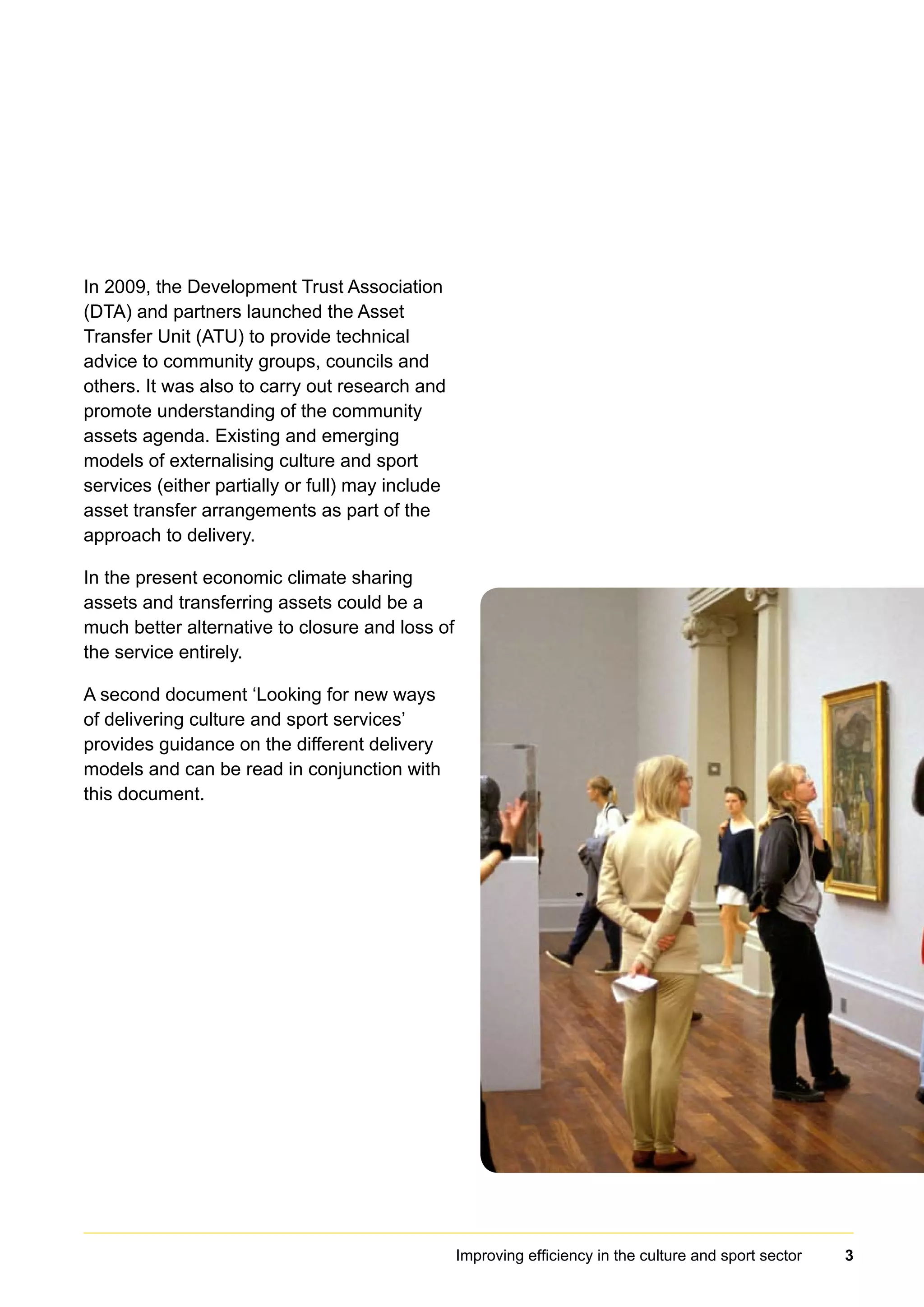 In 2009, the Development Trust Association
(DTA) and partners launched the Asset
Transfer Unit (ATU) to provide technical
advice to community groups, councils and
others. It was also to carry out research and
promote understanding of the community
assets agenda. Existing and emerging
models of externalising culture and sport
services (either partially or full) may include
asset transfer arrangements as part of the
approach to delivery.
In the present economic climate sharing
assets and transferring assets could be a
much better alternative to closure and loss of
the service entirely.
A second document ‘Looking for new ways
of delivering culture and sport services’
provides guidance on the different delivery
models and can be read in conjunction with
this document.
Improving efficiency in the culture and sport sector 3
 