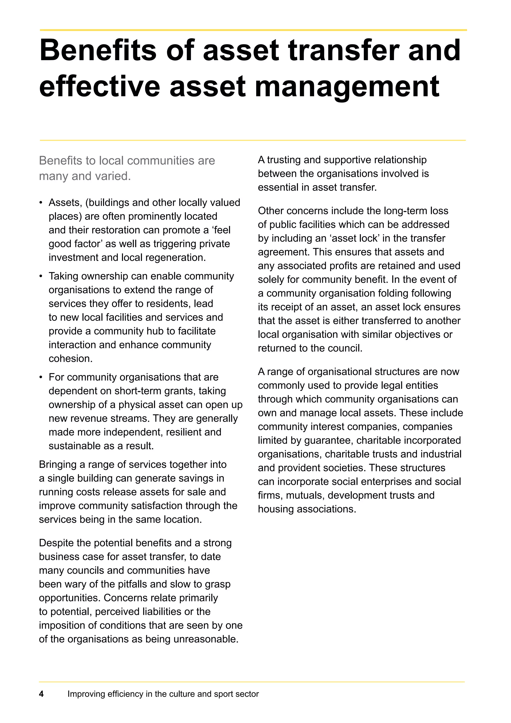 4 Improving efficiency in the culture and sport sector
Benefits to local communities are
many and varied.
Assets, (buildings and other locally valued•	
places) are often prominently located
and their restoration can promote a ‘feel
good factor’ as well as triggering private
investment and local regeneration.
Taking ownership can enable community•	
organisations to extend the range of
services they offer to residents, lead
to new local facilities and services and
provide a community hub to facilitate
interaction and enhance community
cohesion.
For community organisations that are•	
dependent on short-term grants, taking
ownership of a physical asset can open up
new revenue streams. They are generally
made more independent, resilient and
sustainable as a result.
Bringing a range of services together into
a single building can generate savings in
running costs release assets for sale and
improve community satisfaction through the
services being in the same location.
Despite the potential benefits and a strong
business case for asset transfer, to date
many councils and communities have
been wary of the pitfalls and slow to grasp
opportunities. Concerns relate primarily
to potential, perceived liabilities or the
imposition of conditions that are seen by one
of the organisations as being unreasonable.
A trusting and supportive relationship
between the organisations involved is
essential in asset transfer.
Other concerns include the long-term loss
of public facilities which can be addressed
by including an ‘asset lock’ in the transfer
agreement. This ensures that assets and
any associated profits are retained and used
solely for community benefit. In the event of
a community organisation folding following
its receipt of an asset, an asset lock ensures
that the asset is either transferred to another
local organisation with similar objectives or
returned to the council.
A range of organisational structures are now
commonly used to provide legal entities
through which community organisations can
own and manage local assets. These include
community interest companies, companies
limited by guarantee, charitable incorporated
organisations, charitable trusts and industrial
and provident societies. These structures
can incorporate social enterprises and social
firms, mutuals, development trusts and
housing associations.
Benefits of asset transfer and
effective asset management
 
