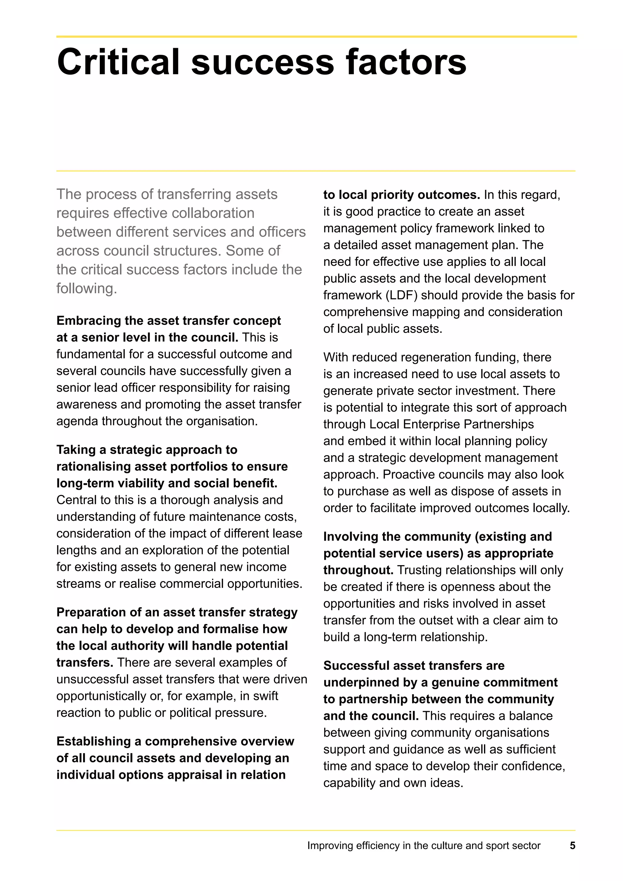 Improving efficiency in the culture and sport sector 5
The process of transferring assets
requires effective collaboration
between different services and officers
across council structures. Some of
the critical success factors include the
following.
Embracing the asset transfer concept
at a senior level in the council. This is
fundamental for a successful outcome and
several councils have successfully given a
senior lead officer responsibility for raising
awareness and promoting the asset transfer
agenda throughout the organisation.
Taking a strategic approach to
rationalising asset portfolios to ensure
long-term viability and social benefit.
Central to this is a thorough analysis and
understanding of future maintenance costs,
consideration of the impact of different lease
lengths and an exploration of the potential
for existing assets to general new income
streams or realise commercial opportunities.
Preparation of an asset transfer strategy
can help to develop and formalise how
the local authority will handle potential
transfers. There are several examples of
unsuccessful asset transfers that were driven
opportunistically or, for example, in swift
reaction to public or political pressure.
Establishing a comprehensive overview
of all council assets and developing an
individual options appraisal in relation
to local priority outcomes. In this regard,
it is good practice to create an asset
management policy framework linked to
a detailed asset management plan. The
need for effective use applies to all local
public assets and the local development
framework (LDF) should provide the basis for
comprehensive mapping and consideration
of local public assets.
With reduced regeneration funding, there
is an increased need to use local assets to
generate private sector investment. There
is potential to integrate this sort of approach
through Local Enterprise Partnerships
and embed it within local planning policy
and a strategic development management
approach. Proactive councils may also look
to purchase as well as dispose of assets in
order to facilitate improved outcomes locally.
Involving the community (existing and
potential service users) as appropriate
throughout. Trusting relationships will only
be created if there is openness about the
opportunities and risks involved in asset
transfer from the outset with a clear aim to
build a long-term relationship.
Successful asset transfers are
underpinned by a genuine commitment
to partnership between the community
and the council. This requires a balance
between giving community organisations
support and guidance as well as sufficient
time and space to develop their confidence,
capability and own ideas.
Critical success factors
 