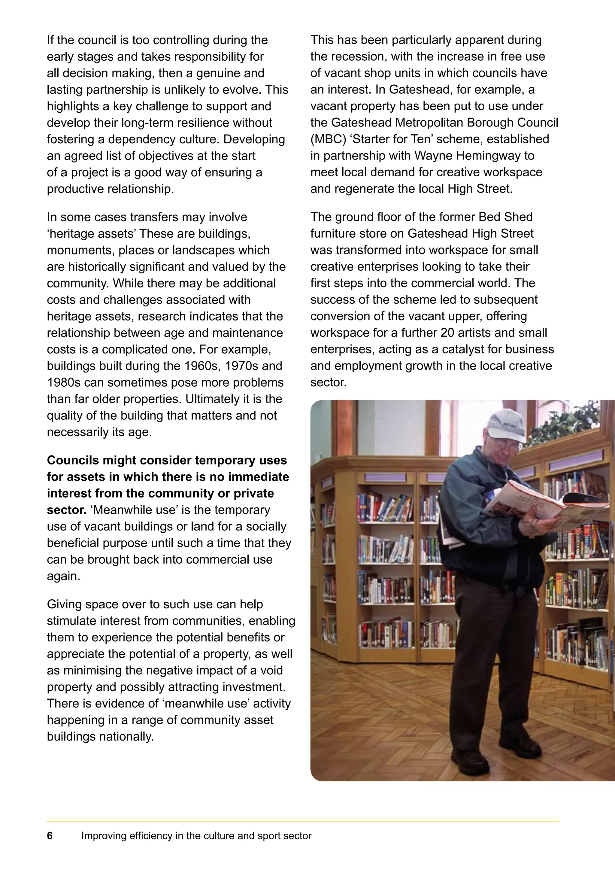 6 Improving efficiency in the culture and sport sector	
If the council is too controlling during the
early stages and takes responsibility for
all decision making, then a genuine and
lasting partnership is unlikely to evolve. This
highlights a key challenge to support and
develop their long-term resilience without
fostering a dependency culture. Developing
an agreed list of objectives at the start
of a project is a good way of ensuring a
productive relationship.
In some cases transfers may involve
‘heritage assets’ These are buildings,
monuments, places or landscapes which
are historically significant and valued by the
community. While there may be additional
costs and challenges associated with
heritage assets, research indicates that the
relationship between age and maintenance
costs is a complicated one. For example,
buildings built during the 1960s, 1970s and
1980s can sometimes pose more problems
than far older properties. Ultimately it is the
quality of the building that matters and not
necessarily its age.
Councils might consider temporary uses
for assets in which there is no immediate
interest from the community or private
sector. ‘Meanwhile use’ is the temporary
use of vacant buildings or land for a socially
beneficial purpose until such a time that they
can be brought back into commercial use
again.
Giving space over to such use can help
stimulate interest from communities, enabling
them to experience the potential benefits or
appreciate the potential of a property, as well
as minimising the negative impact of a void
property and possibly attracting investment.
There is evidence of ‘meanwhile use’ activity
happening in a range of community asset
buildings nationally.
This has been particularly apparent during
the recession, with the increase in free use
of vacant shop units in which councils have
an interest. In Gateshead, for example, a
vacant property has been put to use under
the Gateshead Metropolitan Borough Council
(MBC) ‘Starter for Ten’ scheme, established
in partnership with Wayne Hemingway to
meet local demand for creative workspace
and regenerate the local High Street.
The ground floor of the former Bed Shed
furniture store on Gateshead High Street
was transformed into workspace for small
creative enterprises looking to take their
first steps into the commercial world. The
success of the scheme led to subsequent
conversion of the vacant upper, offering
workspace for a further 20 artists and small
enterprises, acting as a catalyst for business
and employment growth in the local creative
sector.
 