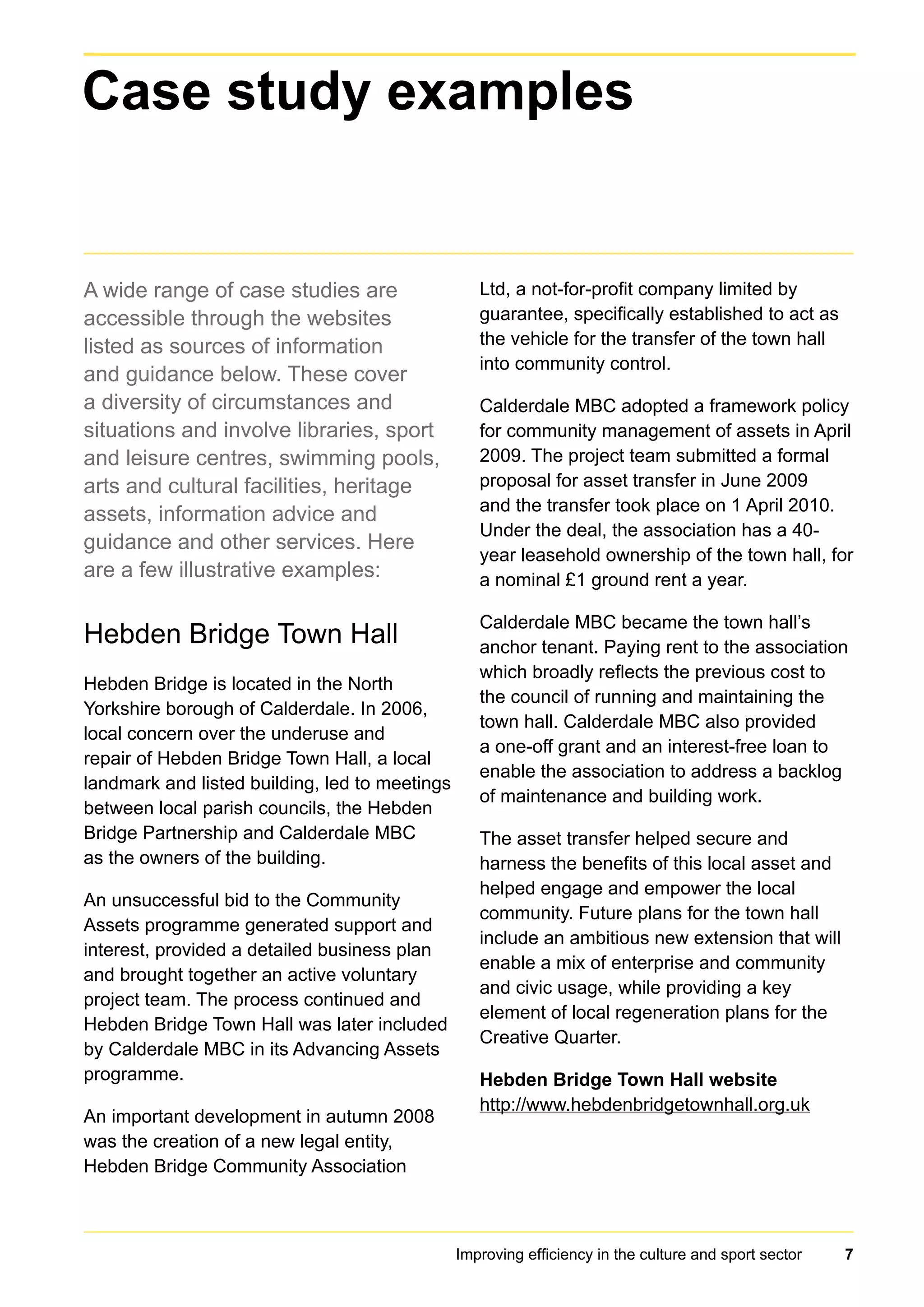 Improving efficiency in the culture and sport sector 7
A wide range of case studies are
accessible through the websites
listed as sources of information
and guidance below. These cover
a diversity of circumstances and
situations and involve libraries, sport
and leisure centres, swimming pools,
arts and cultural facilities, heritage
assets, information advice and
guidance and other services. Here
are a few illustrative examples:
Hebden Bridge Town Hall
Hebden Bridge is located in the North
Yorkshire borough of Calderdale. In 2006,
local concern over the underuse and
repair of Hebden Bridge Town Hall, a local
landmark and listed building, led to meetings
between local parish councils, the Hebden
Bridge Partnership and Calderdale MBC
as the owners of the building.
An unsuccessful bid to the Community
Assets programme generated support and
interest, provided a detailed business plan
and brought together an active voluntary
project team. The process continued and
Hebden Bridge Town Hall was later included
by Calderdale MBC in its Advancing Assets
programme.
An important development in autumn 2008
was the creation of a new legal entity,
Hebden Bridge Community Association
Ltd, a not-for-profit company limited by
guarantee, specifically established to act as
the vehicle for the transfer of the town hall
into community control.
Calderdale MBC adopted a framework policy
for community management of assets in April
2009. The project team submitted a formal
proposal for asset transfer in June 2009
and the transfer took place on 1 April 2010.
Under the deal, the association has a 40-
year leasehold ownership of the town hall, for
a nominal £1 ground rent a year.
Calderdale MBC became the town hall’s
anchor tenant. Paying rent to the association
which broadly reflects the previous cost to
the council of running and maintaining the
town hall. Calderdale MBC also provided
a one-off grant and an interest-free loan to
enable the association to address a backlog
of maintenance and building work.
The asset transfer helped secure and
harness the benefits of this local asset and
helped engage and empower the local
community. Future plans for the town hall
include an ambitious new extension that will
enable a mix of enterprise and community
and civic usage, while providing a key
element of local regeneration plans for the
Creative Quarter.
Hebden Bridge Town Hall website
http://www.hebdenbridgetownhall.org.uk
Case study examples
 