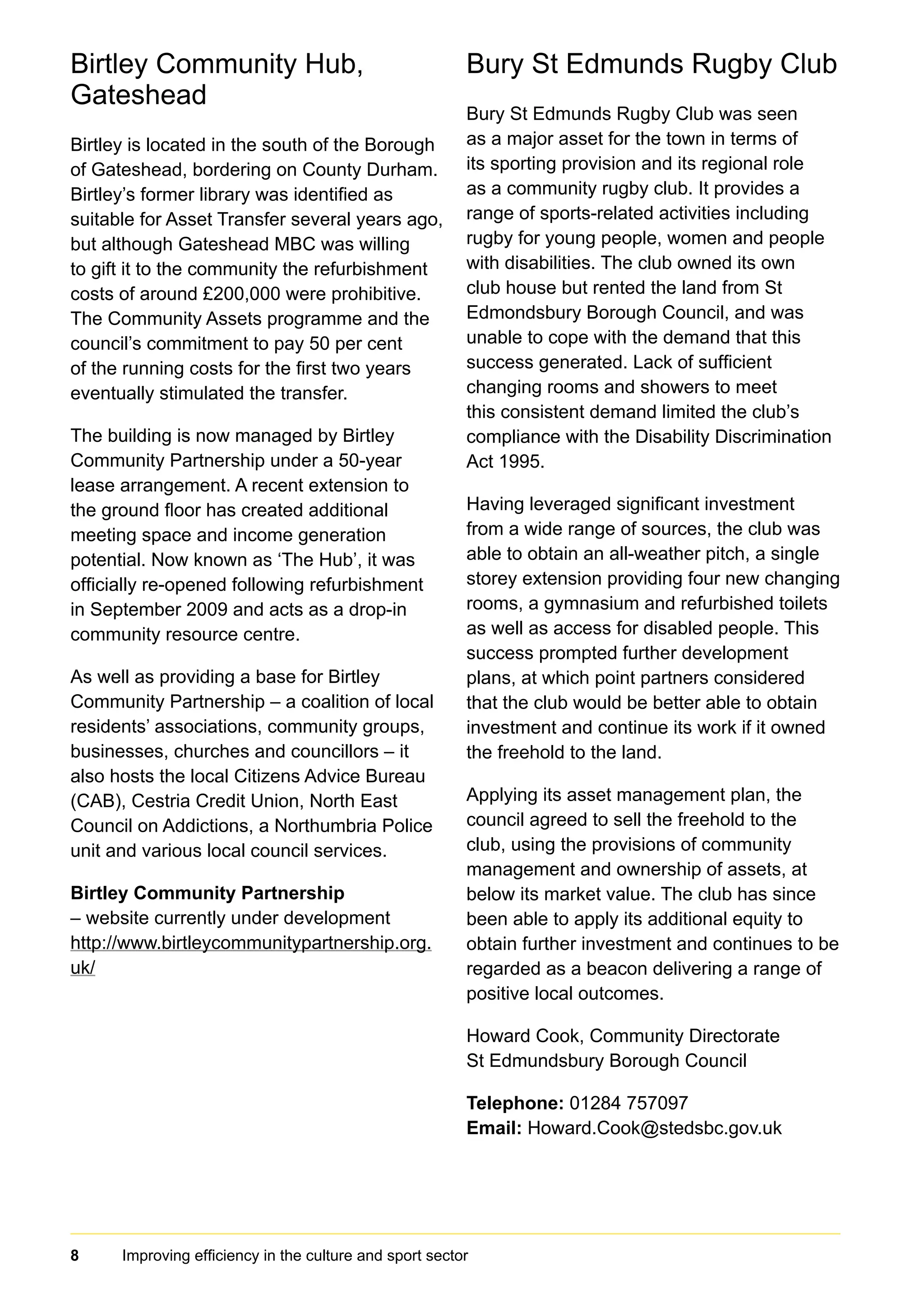 8 Improving efficiency in the culture and sport sector	
Birtley Community Hub,
Gateshead
Birtley is located in the south of the Borough
of Gateshead, bordering on County Durham.
Birtley’s former library was identified as
suitable for Asset Transfer several years ago,
but although Gateshead MBC was willing
to gift it to the community the refurbishment
costs of around £200,000 were prohibitive.
The Community Assets programme and the
council’s commitment to pay 50 per cent
of the running costs for the first two years
eventually stimulated the transfer.
The building is now managed by Birtley
Community Partnership under a 50-year
lease arrangement. A recent extension to
the ground floor has created additional
meeting space and income generation
potential. Now known as ‘The Hub’, it was
officially re-opened following refurbishment
in September 2009 and acts as a drop-in
community resource centre.
As well as providing a base for Birtley
Community Partnership – a coalition of local
residents’ associations, community groups,
businesses, churches and councillors – it
also hosts the local Citizens Advice Bureau
(CAB), Cestria Credit Union, North East
Council on Addictions, a Northumbria Police
unit and various local council services.
Birtley Community Partnership
– website currently under development
http://www.birtleycommunitypartnership.org.
uk/
Bury St Edmunds Rugby Club
Bury St Edmunds Rugby Club was seen
as a major asset for the town in terms of
its sporting provision and its regional role
as a community rugby club. It provides a
range of sports-related activities including
rugby for young people, women and people
with disabilities. The club owned its own
club house but rented the land from St
Edmondsbury Borough Council, and was
unable to cope with the demand that this
success generated. Lack of sufficient
changing rooms and showers to meet
this consistent demand limited the club’s
compliance with the Disability Discrimination
Act 1995.
Having leveraged significant investment
from a wide range of sources, the club was
able to obtain an all-weather pitch, a single
storey extension providing four new changing
rooms, a gymnasium and refurbished toilets
as well as access for disabled people. This
success prompted further development
plans, at which point partners considered
that the club would be better able to obtain
investment and continue its work if it owned
the freehold to the land.
Applying its asset management plan, the
council agreed to sell the freehold to the
club, using the provisions of community
management and ownership of assets, at
below its market value. The club has since
been able to apply its additional equity to
obtain further investment and continues to be
regarded as a beacon delivering a range of
positive local outcomes.
Howard Cook, Community Directorate
St Edmundsbury Borough Council
Telephone: 01284 757097
Email: Howard.Cook@stedsbc.gov.uk
 