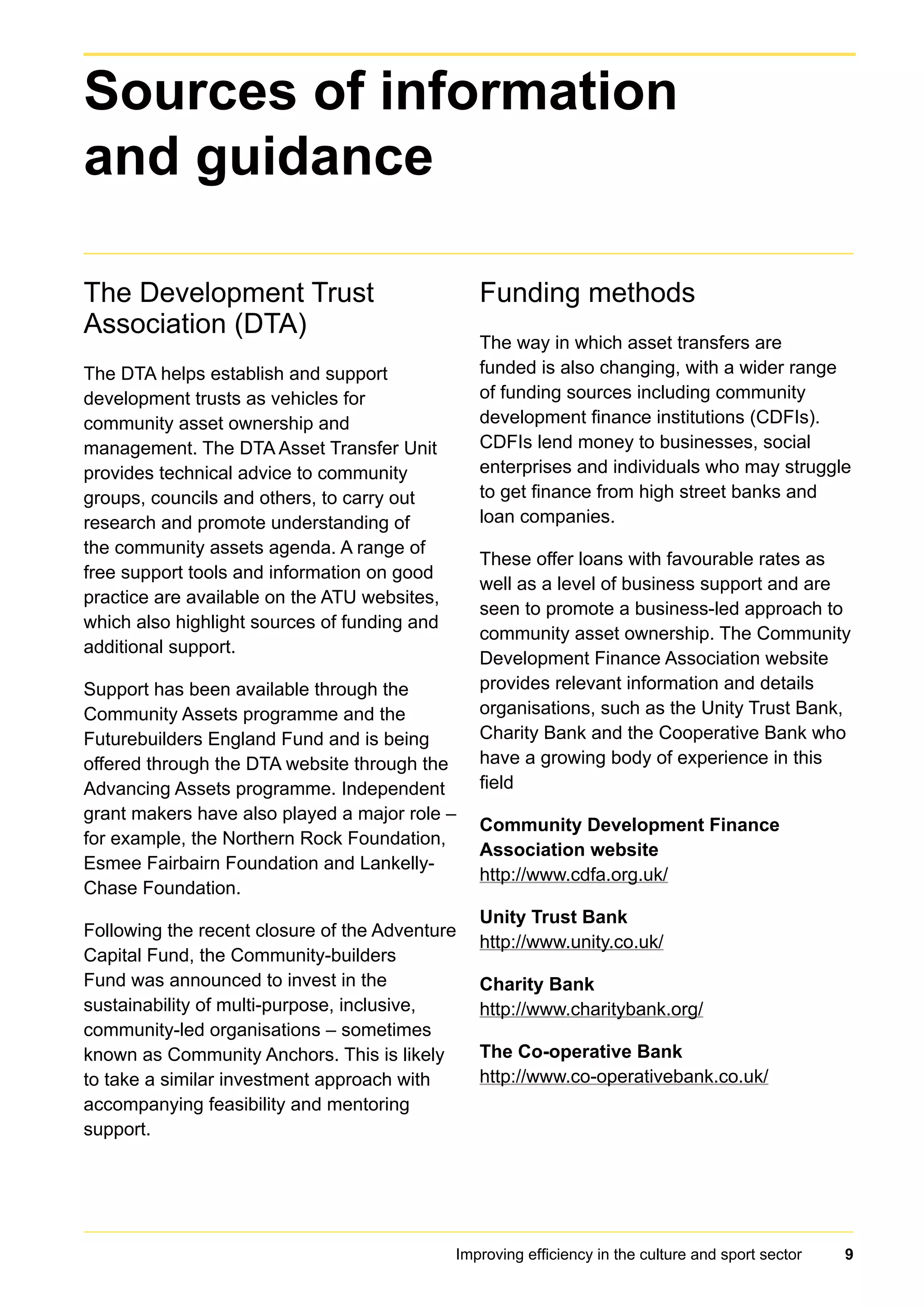 Improving efficiency in the culture and sport sector 9
The Development Trust
Association (DTA)
The DTA helps establish and support
development trusts as vehicles for
community asset ownership and
management. The DTA Asset Transfer Unit
provides technical advice to community
groups, councils and others, to carry out
research and promote understanding of
the community assets agenda. A range of
free support tools and information on good
practice are available on the ATU websites,
which also highlight sources of funding and
additional support.
Support has been available through the
Community Assets programme and the
Futurebuilders England Fund and is being
offered through the DTA website through the
Advancing Assets programme. Independent
grant makers have also played a major role –
for example, the Northern Rock Foundation,
Esmee Fairbairn Foundation and Lankelly-
Chase Foundation.
Following the recent closure of the Adventure
Capital Fund, the Community-builders
Fund was announced to invest in the
sustainability of multi-purpose, inclusive,
community-led organisations – sometimes
known as Community Anchors. This is likely
to take a similar investment approach with
accompanying feasibility and mentoring
support.
Funding methods
The way in which asset transfers are
funded is also changing, with a wider range
of funding sources including community
development finance institutions (CDFIs).
CDFIs lend money to businesses, social
enterprises and individuals who may struggle
to get finance from high street banks and
loan companies.
These offer loans with favourable rates as
well as a level of business support and are
seen to promote a business-led approach to
community asset ownership. The Community
Development Finance Association website
provides relevant information and details
organisations, such as the Unity Trust Bank,
Charity Bank and the Cooperative Bank who
have a growing body of experience in this
field
Community Development Finance
Association website
http://www.cdfa.org.uk/
Unity Trust Bank
http://www.unity.co.uk/
Charity Bank
http://www.charitybank.org/
The Co-operative Bank
http://www.co-operativebank.co.uk/
Sources of information
and guidance
 