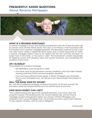 WHAT IS A REVERSE MORTGAGE?
A reverse mortgage is a loan that enables homeowners who are at least 62 years old
to convert some of their home equity into cash, or to ﬁnance a home purchase with
the freedom of no monthly mortgage payments. The borrowers continue to live in and
own their home. Unlike a traditional home equity loan or home equity line of credit,
a reverse mortgage doesn’t have to be repaid until the last surviving borrower no
longer lives in the home, or the home is sold.* The homeowners remain responsible
for keeping current with property taxes and hazard insurance, and maintaining the
condition of the home.
AM I ELIGIBLE?
To be eligible for a reverse mortgage:
• All titleholders must be age 62 or older.
• The home must be the borrowers’ primary residence, and must meet Federal
Housing Authority (FHA) minimum property standards.
•
WILL THE BANK OWN MY HOUSE?
No. Just like a traditional mortgage, as long as the terms of the loan are met, the
borrowers retain full homeownership and can sell the home at any time.
HOW MUCH MONEY CAN I GET?
(Continued)
FREQUENTLY ASKED QUESTIONS
About Reverse Mortgages
You must have sufficient home equity. A Senior Mortgage Loan Originator
from Luxury Mortgage Corp can tell you if you have enough home equity to
qualify.
This is determined by the age of the youngest borrower, your home value, the
amount of equity, FHA lending limits, the current interest rate, and the reverse
mortgage product and payment option you choose. A Senior Mortgage Loan
Originator from Luxury Mortgage Corp can provide you with a quote that’s tailored
to your specific situation, with no cost or obligation.
 