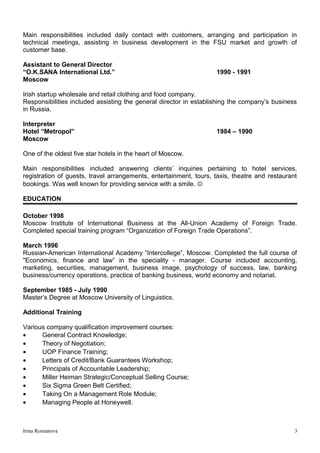 Main responsibilities included daily contact with customers, arranging and participation in
technical meetings, assisting in business development in the FSU market and growth of
customer base.
Assistant to General Director
“O.K.SANA International Ltd.” 1990 - 1991
Moscow
Irish startup wholesale and retail clothing and food company.
Responsibilities included assisting the general director in establishing the company’s business
in Russia.
Interpreter
Hotel “Metropol” 1984 – 1990
Moscow
One of the oldest five star hotels in the heart of Moscow.
Main responsibilities included answering clients’ inquiries pertaining to hotel services,
registration of guests, travel arrangements, entertainment, tours, taxis, theatre and restaurant
bookings. Was well known for providing service with a smile. 
EDUCATION
October 1998
Moscow Institute of International Business at the All-Union Academy of Foreign Trade.
Completed special training program “Organization of Foreign Trade Operations”.
March 1996
Russian-American International Academy “Intercollege”, Moscow. Completed the full course of
"Economics, finance and law” in the speciality - manager. Course included accounting,
marketing, securities, management, business image, psychology of success, law, banking
business/currency operations, practice of banking business, world economy and notariat.
September 1985 - July 1990
Master’s Degree at Moscow University of Linguistics.
Additional Training
Various company qualification improvement courses:
• General Contract Knowledge;
• Theory of Negotiation;
• UOP Finance Training;
• Letters of Credit/Bank Guarantees Workshop;
• Principals of Accountable Leadership;
• Miller Heiman Strategic/Conceptual Selling Course;
• Six Sigma Green Belt Certified;
• Taking On a Management Role Module;
• Managing People at Honeywell.
Irina Romanova 3
 