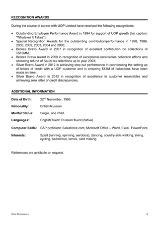 RECOGNITION AWARDS
During the course of career with UOP Limited have received the following recognitions:
• Outstanding Employee Performance Award in 1994 for support of UOP growth (hat caption:
“Whatever It Takes”);
• Special Recognition Awards for the outstanding contribution/performance in 1998, 1999,
2000, 2002, 2003, 2004 and 2006;
• Bronze Bravo Award in 2007 in recognition of excellent contribution on collections of
>$10MM;
• Bronze Bravo Award in 2009 in recognition of exceptional receivables collection efforts and
obtaining refund of Saudi tax retentions up to year 2003;
• Silver Bravo Award in 2012 in achieving step out performance in coordinating the setting up
of letters of credit with a UOP customer and in ensuring $43M of collections have been
made on time;
• Silver Bravo Award in 2012 in recognition of excellence in customer receivables and
achieving zero letter of credit discrepancies.
ADDITIONAL INFORMATION
Date of Birth: 22nd
November, 1966
Nationality: British/Russian
Marital Status: Single, one child.
Languages: English fluent; Russian fluent (native)
Computer Skills: SAP proficient; Salesforce.com; Microsoft Office – Word, Excel, PowerPoint
Interests: Sport (running, spinning, aerobics), dancing, country-side walking, skiing,
cycling, badminton, tennis, card making
References are available on request.
Irina Romanova 4
 