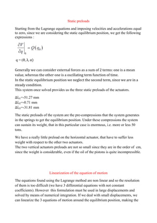 Static preloads
Starting from the Lagrange equations and imposing velocities and accelerations equal
to zero, since we are considering the static equilibrium position, we get the following
expressions :
q = (θ, λ, α)
Generally we can consider external forces as a sum of 2 terms: one is a mean
value, whereas the other one is a oscillating term function of time.
In the static equilibrium position we neglect the second term, since we are in a
steady condition.
This system once solved provides us the three static preloads of the actuators.
01=-51.27 mm
02=-0.71 mm
03=-31.81 mm
The static preloads of the system are the pre-compressions that the system generates
in the springs to get the equilibrium position. Under these compressions the system
can sustain its weight, that in this particular case is enormous, i.e. more or less 50
tons.
We have a really little preload on the horizontal actuator, that have to suffer less
weight with respect to the other two actuators.
The two vertical actuators preloads are not so small since they are in the order of cm,
since the weight is considerable, even if the oil of the pistons is quite incompressible.
Linearization of the equation of motion
The equations found using the Lagrange method are non linear and so the resolution
of them is too difficult (we have 3 differential equations with not constant
coefficients). However this formulation must be used in large displacements and
solved by means of numerical integration. If we deal with small displacements, we
can linearize the 3 equations of motion around the equilibrium position, making the
 