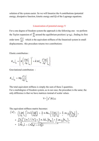 solution of the system easier. So we will linearize the 4 contributions (potential
energy, dissipative function, kinetic energy and Q) of the Lagrange equations.
Linearization of potential energy V
For a one degree of freedom system the approach is the following one: we perform
the Taylor expansion of around the equilibrium position ( q=q0) , finding its first
order term which is the equivalent stiffness of the linearized system in small
displacements; this procedure returns two contributions:
Elastic contribution :
Gravitational contribution :
The total equivalent stiffness is simply the sum of these 2 quantities.
For a multidegree of freedom system, as in our case, the procedure is the same; the
only difference is that we have matrices instead of scalar values.
V= zT
[K] z;
The equivalent stiffness matrix becomes:
 