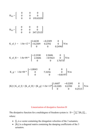 Hhg2 = [ ]
Hhg3 = [ ]
K_el_I = 1.0e+12 * [ ] N/m
K_el_II = 1.0e+09 * [ ] N/m
K_g = 1.0e+08 * [ ] N/m
[K]=[ K_el_I] + [K_el_II] + [K_g] =1.0e+12*[ ] N/m
Linearization of dissipative function D
The dissipative function for a multidegree of freedom system is: D = ̇k
T
[RF] ̇k ,
where:
 ̇k is a vector containing the elongation velocities of the 3 actuators;
 [RF] is a diagonal matrix containing the damping coefficients of the 3
actuators.
 