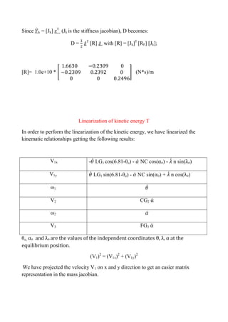 Since ̇k = [Jk] zT
(Jk is the stiffness jacobian), D becomes:
D = ̇T
[R] ̇ with [R] = [Jk]T
[RF] [Jk];
[R]= 1.0e+10 * [ ] (N*s)/m
Linearization of kinetic energy T
In order to perform the linearization of the kinetic energy, we have linearized the
kinematic relationships getting the following results:
V1x - ̇ LG1 cos(6.81-θo) - ̇ NC cos(αo) - ̇ n sin(λo)
V1y ̇ LG1 sin(6.81-θo) - ̇ NC sin(αo) + ̇ n cos(λo)
ω1 ̇
V2 CG2 α̇
ω2 ̇
V3 FG3 α̇
θo, αo and λo are the values of the independent coordinates θ, λ, α at the
equilibrium position.
(V1)2
= (V1x)2
+ (V1y)2
We have projected the velocity V1 on x and y direction to get an easier matrix
representation in the mass jacobian.
 