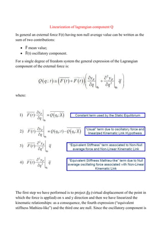 Linearization of lagrangian component Q
In general an external force F(t) having non null average value can be written as the
sum of two contributions:
 ̅ mean value;
 ̃(t) oscillatory component.
For a single degree of freedom system the general expression of the Lagrangian
component of the external force is:
where:
The first step we have performed is to project s (virtual displacement of the point in
which the force is applied) on x and y direction and then we have linearized the
kinematic relationships: as a consequence, the fourth expression (“equivalent
stiffness Mathieu-like”) and the third one are null. Since the oscillatory component is
 