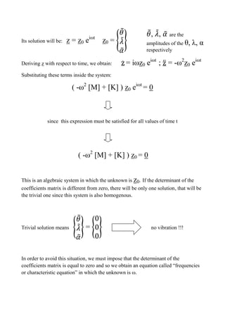 Its solution will be: z = z0 eiωt
z0 = {
̃
̃
̃
}
Deriving z with respect to time, we obtain: ̇ = iωz0 eiωt
; ̈ = -ω2
z0 eiωt
Substituting these terms inside the system:
( -ω2
[M] + [K] ) z0 eiωt
= 0
since this expression must be satisfied for all values of time t
( -ω2
[M] + [K] ) z0 = 0
This is an algebraic system in which the unknown is z0. If the determinant of the
coefficients matrix is different from zero, there will be only one solution, that will be
the trivial one since this system is also homogenous.
Trivial solution means {
̃
̃
̃
} = { } no vibration !!!
In order to avoid this situation, we must impose that the determinant of the
coefficients matrix is equal to zero and so we obtain an equation called “frequencies
or characteristic equation” in which the unknown is ω.
̃, ̃, ̃ are the
amplitudes of the θ, λ, α
respectively
 