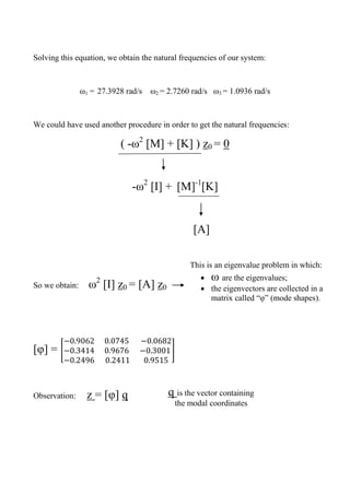 Solving this equation, we obtain the natural frequencies of our system:
ω1 = 27.3928 rad/s ω2 = 2.7260 rad/s ω3 = 1.0936 rad/s
We could have used another procedure in order to get the natural frequencies:
( -ω2
[M] + [K] ) z0 = 0
-ω2
[I] + [M]-1
[K]
[A]
So we obtain: ω2
[I] z0 = [A] z0
[φ] = [ ]
Observation: z = [φ] q
This is an eigenvalue problem in which:
 ω are the eigenvalues;
 the eigenvectors are collected in a
matrix called “φ” (mode shapes).
q is the vector containing
the modal coordinates
 