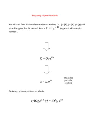 Frequency response function
We will start from the linearize equations of motion ( [M] ̈ + [R] ̇ + [K] z = Q ) and
we will suppose that the external force is F = F0 e iΩt
(approach with complex
numbers).
Q = Q0 e iΩt
z = z0 eiΩt
Deriving z with respect time, we obtain:
̇ =iΩz0eiΩt
; ̈ = -Ω2
z0 eiΩt
This is the
particular
solution
 