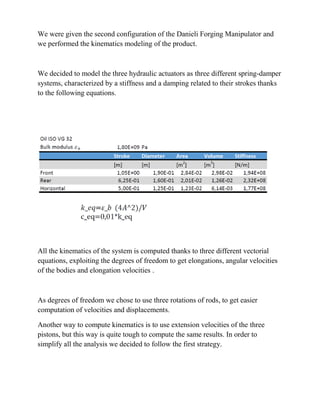 We were given the second configuration of the Danieli Forging Manipulator and
we performed the kinematics modeling of the product.
We decided to model the three hydraulic actuators as three different spring-damper
systems, characterized by a stiffness and a damping related to their strokes thanks
to the following equations.
All the kinematics of the system is computed thanks to three different vectorial
equations, exploiting the degrees of freedom to get elongations, angular velocities
of the bodies and elongation velocities .
As degrees of freedom we chose to use three rotations of rods, to get easier
computation of velocities and displacements.
Another way to compute kinematics is to use extension velocities of the three
pistons, but this way is quite tough to compute the same results. In order to
simplify all the analysis we decided to follow the first strategy.
 