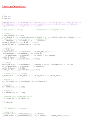 Lagrange’ equations
clc
clear all
close all
syms k1 k2 k3 c csi b alpha teta lamda m l I_1 n g m1 m2 m3 J1 J2 J3 grav NC LG1 CG2
FG3 PG1 delta_1_static delta_2_static delta_3_static c1 c2 c3 lamda_dot teta_dot
alpha_dot F0_ext de_alpha de_teta de_lamda
%%%%% potential energy eventualmente correggere lamBa
% delta_1
alpha_tilde=alpha+1.85;
eta= atan( (c*sin(csi)+b*sin(alpha_tilde)) / (c*cos(csi)+b*cos(alpha_tilde)) ) + pi ;
% attenzione all'arcotangente!!! va aggiunto "pi"
a= (c*cos(csi)+b*cos(alpha_tilde)) / cos(eta);
delta_1_dynamic= -3025 + a; % dinamico
delta_1= delta_1_dynamic+delta_1_static;
% delta_2
tau=teta-4.31;
gamma= atan( (m*sin(lamda)+l*sin(teta)+I_1*sin(tau)) /
(m*cos(lamda)+l*cos(teta)+I_1*cos(tau)) );
j= (m*sin(lamda)+l*sin(teta)+I_1*sin(tau)) / sin(gamma);
delta_2_dynamic= j-2175;
delta_2= delta_2_dynamic+delta_2_static;
% delta_3
epsilon= atan( (n*sin(lamda)+l*sin(teta)) / (n*cos(lamda)+l*cos(teta)-g) );
h= (n*sin(lamda)+l*sin(teta)) / sin(epsilon);
delta_3_dynamic= h-2400;
delta_3= delta_3_dynamic+delta_3_static;
% elastic potential energy
V_el=0.5* ( k1*(delta_1)^2 + k2*(delta_2)^2 + k3*(delta_3)^2 );
% height 1
h1= NC*cos(alpha)+n*sin(lamda)+LG1*sin(teta-5.24);
% height 2
h2= 623*sin(alpha+2.27);
% height 3
h3= 467*sin(alpha+2.79);
% gravitational potential energy
V_g= grav*(m1*h1+m2*h2+m3*h3);
V=V_el+V_g;
%%%%% dissipative function
% delta_1_dot
eta_dot= b*alpha_dot*cos(alpha_tilde-eta)/a;
a_dot= (-b*alpha_dot*sin(alpha_tilde) / cos(eta) )+ a*eta_dot*tan(eta);
 
