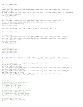 delta_1_dot=a_dot;
% delta_2_dot
gamma_dot= (m*lamda_dot*cos(lamda-gamma)+teta_dot*( l*cos(teta-gamma)+I_1*cos(tau-
gamma))) / j;
j_dot= (m*lamda_dot*cos(lamda)+l*teta_dot*cos(teta)+I_1*teta_dot*cos(tau)) / sin(gamma)
- j*gamma_dot*cot(gamma);
delta_2_dot=j_dot;
% delta_3_dot
epsilon_dot= (n*lamda_dot*cos(lamda-epsilon)+l*teta_dot*cos(teta-epsilon)) / h;
h_dot= (n*lamda_dot*sin(lamda)+l*teta_dot*sin(teta)) / cos(epsilon) +
h*epsilon_dot*tan(epsilon);
delta_3_dot= h_dot;
D= 0.5* ( c1*delta_1_dot^2 + c2*delta_2_dot^2 + c3*delta_3_dot^2 );
%%%%% kinetic energy
% velocities
v1x= -teta_dot*LG1*cos(6.81-teta)-alpha_dot*NC*cos(alpha)-lamda_dot*n*sin(lamda);
v1y= teta_dot*LG1*sin(6.81-teta)-alpha_dot*NC*sin(alpha)+lamda_dot*n*cos(lamda);
v1= sqrt(v1x^2 + v1y^2);
v2= CG2*alpha_dot;
v3= FG3*alpha_dot;
% angular speed
omega_1= teta_dot;
omega_2= alpha_dot;
omega_3= alpha_dot;
T= 0.5*( m1*v1^2 + m2*v2^2 + m3*v3^2 +J1*omega_1^2 + J2*omega_2^2 + J3*omega_3^2 );
%%%%% virtual work % angles in degrees!!!!!!!!!!!!!!!
F_ext_x= F0_ext*cosd(15);
F_ext_y= -F0_ext*sind(15);
de_s_x= -NC*cos(alpha)*de_alpha - n*sin(lamda)*de_lamda - LG1*sin(teta-5.24)*de_teta -
PG1*sin(6.14-teta)*de_teta;
de_s_y= -NC*sin(alpha)*de_alpha - n*cos(lamda)*de_lamda + LG1*cos(teta-5.24)*de_teta -
PG1*cos(6.14-teta)*de_teta;
de_work= F_ext_x*de_s_x + F_ext_y*de_s_y; % da derivare rispetto ai de_...
%%%%% derivatives
% derivative of potential energy
d_V_teta= diff(V,teta);
d_V_lamda= diff(V,lamda);
d_V_alpha= diff(V,alpha);
% derivative of dissipative function
d_D_teta_dot= diff(D,teta_dot);
d_D_lamda_dot= diff(D,lamda_dot);
d_D_alpha_dot= diff(D,alpha_dot);
% derivative of de_work
Q_teta= diff(de_work,de_teta);
 