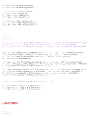 Q_lamda= diff(de_work,de_lamda);
Q_alpha= diff(de_work,de_alpha);
% derivative of kinetic energy
d_T_teta= diff( T,teta );
d_T_lamda= diff( T,lamda );
d_T_alpha= diff( T,alpha );
d_T_teta_dot= diff( T,teta_dot );
d_T_lamda_dot= diff( T,lamda_dot );
d_T_alpha_dot= diff( T,alpha_dot );
%%
clc
clear all
close all
syms t k1 k2 k3 c csi teta alpha lamda lamba_dot(t) alpha_dot(t) teta_dot(t) b m l I_1
n g m1 m2 m3 J1 J2 J3 grav NC LG1 CG2 FG3 PG1 delta_1_static delta_2_static
delta_3_static c1 c2 c3 lamda_dot teta_dot alpha_dot F0_ext de_alpha de_teta de_lamda
d_T_teta_dot=J1*teta_dot + (m1*(2*LG1*cos(teta - 681/100)*(lamda_dot*n*sin(lamda) +
LG1*teta_dot*cos(teta - 681/100) + NC*alpha_dot*cos(alpha)) + 2*LG1*sin(teta -
681/100)*(LG1*teta_dot*sin(teta - 681/100) - lamda_dot*n*cos(lamda) +
NC*alpha_dot*sin(alpha))))/2;
d_T_lamba_dot=(m1*(2*n*sin(lamda)*(lamda_dot*n*sin(lamda) + LG1*teta_dot*cos(teta -
681/100) + NC*alpha_dot*cos(alpha)) - 2*n*cos(lamda)*(LG1*teta_dot*sin(teta - 681/100)
- lamda_dot*n*cos(lamda) + NC*alpha_dot*sin(alpha))))/2;
d_T_alpha_dot=alpha_dot*m2*CG2^2 + alpha_dot*m3*FG3^2 + J2*alpha_dot + J3*alpha_dot +
(m1*(2*NC*cos(alpha)*(lamda_dot*n*sin(lamda) + LG1*teta_dot*cos(teta - 681/100) +
NC*alpha_dot*cos(alpha)) + 2*NC*sin(alpha)*(LG1*teta_dot*sin(teta - 681/100) -
lamda_dot*n*cos(lamda) + NC*alpha_dot*sin(alpha))))/2;
% derivative of kinetic energy with respect of time
d_T_teta_dot_t = diff ( d_T_teta_dot,t );
d_T_lamda_dot_t = diff ( d_T_lamba_dot,t );
d_T_alpha_dot_t = diff ( d_T_alpha_dot,t );
Linearization
clc
clear all
close all
 