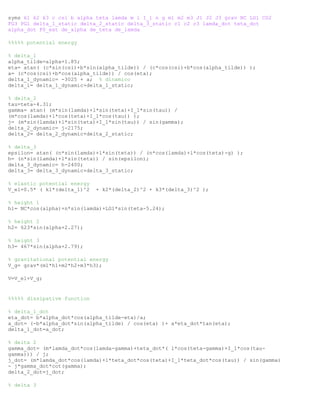 syms k1 k2 k3 c csi b alpha teta lamda m l I_1 n g m1 m2 m3 J1 J2 J3 grav NC LG1 CG2
FG3 PG1 delta_1_static delta_2_static delta_3_static c1 c2 c3 lamda_dot teta_dot
alpha_dot F0_ext de_alpha de_teta de_lamda
%%%%% potential energy
% delta_1
alpha_tilde=alpha+1.85;
eta= atan( (c*sin(csi)+b*sin(alpha_tilde)) / (c*cos(csi)+b*cos(alpha_tilde)) );
a= (c*cos(csi)+b*cos(alpha_tilde)) / cos(eta);
delta_1_dynamic= -3025 + a; % dinamico
delta_1= delta_1_dynamic+delta_1_static;
% delta_2
tau=teta-4.31;
gamma= atan( (m*sin(lamda)+l*sin(teta)+I_1*sin(tau)) /
(m*cos(lamda)+l*cos(teta)+I_1*cos(tau)) );
j= (m*sin(lamda)+l*sin(teta)+I_1*sin(tau)) / sin(gamma);
delta_2_dynamic= j-2175;
delta_2= delta_2_dynamic+delta_2_static;
% delta_3
epsilon= atan( (n*sin(lamda)+l*sin(teta)) / (n*cos(lamda)+l*cos(teta)-g) );
h= (n*sin(lamda)+l*sin(teta)) / sin(epsilon);
delta_3_dynamic= h-2400;
delta_3= delta_3_dynamic+delta_3_static;
% elastic potential energy
V_el=0.5* ( k1*(delta_1)^2 + k2*(delta_2)^2 + k3*(delta_3)^2 );
% height 1
h1= NC*cos(alpha)+n*sin(lamda)+LG1*sin(teta-5.24);
% height 2
h2= 623*sin(alpha+2.27);
% height 3
h3= 467*sin(alpha+2.79);
% gravitational potential energy
V_g= grav*(m1*h1+m2*h2+m3*h3);
V=V_el+V_g;
%%%%% dissipative function
% delta_1_dot
eta_dot= b*alpha_dot*cos(alpha_tilde-eta)/a;
a_dot= (-b*alpha_dot*sin(alpha_tilde) / cos(eta) )+ a*eta_dot*tan(eta);
delta_1_dot=a_dot;
% delta 2
gamma_dot= (m*lamda_dot*cos(lamda-gamma)+teta_dot*( l*cos(teta-gamma)+I_1*cos(tau-
gamma))) / j;
j_dot= (m*lamda_dot*cos(lamda)+l*teta_dot*cos(teta)+I_1*teta_dot*cos(tau)) / sin(gamma)
- j*gamma_dot*cot(gamma);
delta_2_dot=j_dot;
% delta 3
 