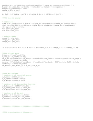 epsilon_dot= (n*lamda_dot*cos(lamda-epsilon)+l*teta_dot*cos(teta-epsilon)) / h;
h_dot= (n*lamda_dot*sin(lamda)+l*teta_dot*sin(teta)) / cos(epsilon) +
h*epsilon_dot*tan(epsilon);
delta_3_dot= h_dot;
D= 0.5* ( c1*delta_1_dot^2 + c2*delta_2_dot^2 + c3*delta_3_dot^2 );
%%%%% kinetic energy
% velocities
v1x= -teta_dot*LG1*cos(6.81-teta)-alpha_dot*NC*cos(alpha)-lamda_dot*n*sin(lamda);
v1y= teta_dot*LG1*sin(6.81-teta)-alpha_dot*NC*sin(alpha)+lamda_dot*n*cos(lamda);
v1= sqrt(v1x^2 + v1y^2);
v2= CG2*alpha_dot;
v3= FG3*alpha_dot;
% angular speed
omega_1= teta_dot;
omega_2= alpha_dot;
omega_3= alpha_dot;
T= 0.5*( m1*v1^2 + m2*v2^2 + m3*v3^2 +J1*omega_1^2 + J2*omega_2^2 + J3*omega_3^2 );
%%%%% virtual work
F_ext_x= F0_ext*cosd(15);
F_ext_y= -F0_ext*sind(15);
de_s_x= -NC*cos(alpha)*de_alpha - n*sin(lamda)*de_lamda - LG1*sin(teta-5.24)*de_teta -
PG1*sin(6.14-teta)*de_teta;
de_s_y= -NC*sin(alpha)*de_alpha - n*cos(lamda)*de_lamda + LG1*cos(teta-5.24)*de_teta -
PG1*cos(6.14-teta)*de_teta;
de_work= F_ext_x*de_s_x + F_ext_y*de_s_y;
%%%%% derivatives
% derivative of potential energy
d_V_teta= diff(V,teta);
d_V_lamda= diff(V,lamda);
d_V_alpha= diff(V,alpha);
% derivative of dissipative function
d_D_teta_dot= diff(D,teta_dot);
d_D_lamda_dot= diff(D,lamda_dot);
d_D_alpha_dot= diff(D,alpha_dot);
% derivative of de_work
Q_teta= diff(de_work,de_teta);
Q_lamda= diff(de_work,de_lamda);
Q_alpha= diff(de_work,de_alpha);
%%%%%%%%%%%%%%%%%%%%%%%%%%%%%%%%%%%%%%%%%%%%%%%%%%%
%%%%% Linearization of kinematics
 