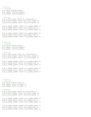 % delta_1
% Jacobian
d_a_teta= diff(a,teta);
d_a_lamda= diff(a,lamda);
d_a_alpha= diff(a,alpha);
% Hessian
d_d_a_teta_teta= diff( d_a_teta,teta );
d_d_a_teta_lamda= diff( d_a_teta,lamda );
d_d_a_teta_alpha= diff( d_a_teta,alpha );
d_d_a_lamda_lamda= diff( d_a_lamda,lamda );
d_d_a_lamda_teta= diff( d_a_lamda,teta );
d_d_a_lamda_alpha= diff( d_a_lamda,alpha );
d_d_a_alpha_alpha= diff( d_a_alpha,alpha );
d_d_a_alpha_teta= diff( d_a_alpha,teta );
d_d_a_alpha_lamda= diff( d_a_alpha,lamda );
% delta_2
% Jacobian
d_j_teta= diff(j,teta);
d_j_lamda= diff(j,lamda);
d_j_alpha= diff(j,alpha);
% Hessian
d_d_j_teta_teta= diff( d_j_teta,teta );
d_d_j_teta_lamda= diff( d_j_teta,lamda );
d_d_j_teta_alpha= diff( d_j_teta,alpha );
d_d_j_lamda_lamda= diff( d_j_lamda,lamda );
d_d_j_lamda_teta= diff( d_j_lamda,teta );
d_d_j_lamda_alpha= diff( d_j_lamda,alpha );
d_d_j_alpha_alpha= diff( d_j_alpha,alpha );
d_d_j_alpha_teta= diff( d_j_alpha,teta );
d_d_j_alpha_lamda= diff( d_j_alpha,lamda );
% delta_3
% Jacobian
d_h_teta= diff( h,teta );
d_h_lamda= diff( h,lamda );
d_h_alpha= diff( h,alpha );
% Hessian
d_d_h_teta_teta= diff( d_h_teta,teta );
d_d_h_teta_lamda= diff( d_h_teta,lamda );
d_d_h_teta_alpha= diff( d_h_teta,alpha );
d_d_h_lamda_lamda= diff( d_h_lamda,lamda );
d_d_h_lamda_teta= diff( d_h_lamda,teta );
d_d_h_lamda_alpha= diff( d_h_lamda,alpha );
d_d_h_alpha_alpha= diff( d_h_alpha,alpha );
d_d_h_alpha_teta= diff( d_h_alpha,teta );
d_d_h_alpha_lamda= diff( d_h_alpha,lamda );
 