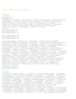 %%%%%%%% Coefficients of the matricies
% delta_1
% Jacobian
d_a_teta_0= 0;
d_a_lamda_0= 0;
d_a_alpha_0= ((c*cos(csi) + b*cos(alpha + 37/20))*((2*b*cos(alpha + 37/20)*(c*sin(csi)
+ b*sin(alpha + 37/20)))/(c*cos(csi) + b*cos(alpha + 37/20))^2 + (2*b*sin(alpha +
37/20)*(c*sin(csi) + b*sin(alpha + 37/20))^2)/(c*cos(csi) + b*cos(alpha +
37/20))^3))/(2*((c*sin(csi) + b*sin(alpha + 37/20))^2/(c*cos(csi) + b*cos(alpha +
37/20))^2 + 1)^(1/2)) - b*sin(alpha + 37/20)*((c*sin(csi) + b*sin(alpha +
37/20))^2/(c*cos(csi) + b*cos(alpha + 37/20))^2 + 1)^(1/2);
% Hessian
d_d_a_teta_teta_0= 0;
d_d_a_teta_lamda_0= 0;
d_d_a_teta_alpha_0= 0;
d_d_a_lamda_lamda_0= 0;
d_d_a_lamda_teta_0= 0;
d_d_a_lamda_alpha_0= 0;
d_d_a_alpha_alpha_0= ((c*cos(csi) + b*cos(alpha + 37/20))*((2*b^2*cos(alpha +
37/20)^2)/(c*cos(csi) + b*cos(alpha + 37/20))^2 - (2*b*sin(alpha + 37/20)*(c*sin(csi) +
b*sin(alpha + 37/20)))/(c*cos(csi) + b*cos(alpha + 37/20))^2 + (6*b^2*sin(alpha +
37/20)^2*(c*sin(csi) + b*sin(alpha + 37/20))^2)/(c*cos(csi) + b*cos(alpha + 37/20))^4 +
(2*b*cos(alpha + 37/20)*(c*sin(csi) + b*sin(alpha + 37/20))^2)/(c*cos(csi) +
b*cos(alpha + 37/20))^3 + (8*b^2*cos(alpha + 37/20)*sin(alpha + 37/20)*(c*sin(csi) +
b*sin(alpha + 37/20)))/(c*cos(csi) + b*cos(alpha + 37/20))^3))/(2*((c*sin(csi) +
b*sin(alpha + 37/20))^2/(c*cos(csi) + b*cos(alpha + 37/20))^2 + 1)^(1/2)) - b*cos(alpha
+ 37/20)*((c*sin(csi) + b*sin(alpha + 37/20))^2/(c*cos(csi) + b*cos(alpha + 37/20))^2 +
1)^(1/2) - ((c*cos(csi) + b*cos(alpha + 37/20))*((2*b*cos(alpha + 37/20)*(c*sin(csi) +
b*sin(alpha + 37/20)))/(c*cos(csi) + b*cos(alpha + 37/20))^2 + (2*b*sin(alpha +
37/20)*(c*sin(csi) + b*sin(alpha + 37/20))^2)/(c*cos(csi) + b*cos(alpha +
37/20))^3)^2)/(4*((c*sin(csi) + b*sin(alpha + 37/20))^2/(c*cos(csi) + b*cos(alpha +
37/20))^2 + 1)^(3/2)) - (b*sin(alpha + 37/20)*((2*b*cos(alpha + 37/20)*(c*sin(csi) +
b*sin(alpha + 37/20)))/(c*cos(csi) + b*cos(alpha + 37/20))^2 + (2*b*sin(alpha +
37/20)*(c*sin(csi) + b*sin(alpha + 37/20))^2)/(c*cos(csi) + b*cos(alpha +
37/20))^3))/((c*sin(csi) + b*sin(alpha + 37/20))^2/(c*cos(csi) + b*cos(alpha +
37/20))^2 + 1)^(1/2);
d_d_a_alpha_teta_0= 0;
d_d_a_alpha_lamda_0= 0;
% delta_2
% Jacobian
d_j_teta_0= (((2*(l*sin(teta) + I_1*sin(teta - 431/100))*(m*sin(lamda) + l*sin(teta) +
I_1*sin(teta - 431/100))^2)/(m*cos(lamda) + l*cos(teta) + I_1*cos(teta - 431/100))^3 +
(2*(l*cos(teta) + I_1*cos(teta - 431/100))*(m*sin(lamda) + l*sin(teta) + I_1*sin(teta -
431/100)))/(m*cos(lamda) + l*cos(teta) + I_1*cos(teta - 431/100))^2)*(m*cos(lamda) +
l*cos(teta) + I_1*cos(teta - 431/100)))/(2*((m*sin(lamda) + l*sin(teta) + I_1*sin(teta
- 431/100))^2/(m*cos(lamda) + l*cos(teta) + I_1*cos(teta - 431/100))^2 + 1)^(1/2)) -
(l*sin(teta) + I_1*sin(teta - 431/100))*((m*sin(lamda) + l*sin(teta) + I_1*sin(teta -
431/100))^2/(m*cos(lamda) + l*cos(teta) + I_1*cos(teta - 431/100))^2 + 1)^(1/2);
d_j_lamda_0= (((2*m*cos(lamda)*(m*sin(lamda) + l*sin(teta) + I_1*sin(teta -
431/100)))/(m*cos(lamda) + l*cos(teta) + I_1*cos(teta - 431/100))^2 +
(2*m*sin(lamda)*(m*sin(lamda) + l*sin(teta) + I_1*sin(teta - 431/100))^2)/(m*cos(lamda)
+ l*cos(teta) + I_1*cos(teta - 431/100))^3)*(m*cos(lamda) + l*cos(teta) + I_1*cos(teta
- 431/100)))/(2*((m*sin(lamda) + l*sin(teta) + I_1*sin(teta - 431/100))^2/(m*cos(lamda)
+ l*cos(teta) + I_1*cos(teta - 431/100))^2 + 1)^(1/2)) - m*sin(lamda)*((m*sin(lamda) +
 