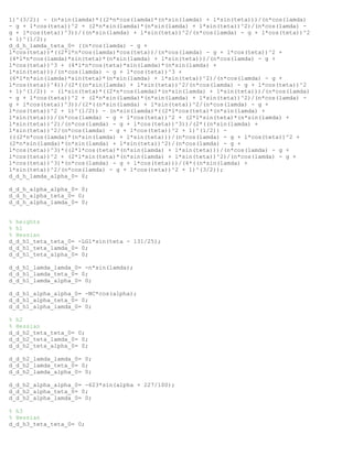 1)^(3/2)) - (n*sin(lamda)*((2*n*cos(lamda)*(n*sin(lamda) + l*sin(teta)))/(n*cos(lamda)
- g + l*cos(teta))^2 + (2*n*sin(lamda)*(n*sin(lamda) + l*sin(teta))^2)/(n*cos(lamda) -
g + l*cos(teta))^3))/((n*sin(lamda) + l*sin(teta))^2/(n*cos(lamda) - g + l*cos(teta))^2
+ 1)^(1/2);
d_d_h_lamda_teta_0= ((n*cos(lamda) - g +
l*cos(teta))*((2*l*n*cos(lamda)*cos(teta))/(n*cos(lamda) - g + l*cos(teta))^2 +
(4*l*n*cos(lamda)*sin(teta)*(n*sin(lamda) + l*sin(teta)))/(n*cos(lamda) - g +
l*cos(teta))^3 + (4*l*n*cos(teta)*sin(lamda)*(n*sin(lamda) +
l*sin(teta)))/(n*cos(lamda) - g + l*cos(teta))^3 +
(6*l*n*sin(lamda)*sin(teta)*(n*sin(lamda) + l*sin(teta))^2)/(n*cos(lamda) - g +
l*cos(teta))^4))/(2*((n*sin(lamda) + l*sin(teta))^2/(n*cos(lamda) - g + l*cos(teta))^2
+ 1)^(1/2)) - (l*sin(teta)*((2*n*cos(lamda)*(n*sin(lamda) + l*sin(teta)))/(n*cos(lamda)
- g + l*cos(teta))^2 + (2*n*sin(lamda)*(n*sin(lamda) + l*sin(teta))^2)/(n*cos(lamda) -
g + l*cos(teta))^3))/(2*((n*sin(lamda) + l*sin(teta))^2/(n*cos(lamda) - g +
l*cos(teta))^2 + 1)^(1/2)) - (n*sin(lamda)*((2*l*cos(teta)*(n*sin(lamda) +
l*sin(teta)))/(n*cos(lamda) - g + l*cos(teta))^2 + (2*l*sin(teta)*(n*sin(lamda) +
l*sin(teta))^2)/(n*cos(lamda) - g + l*cos(teta))^3))/(2*((n*sin(lamda) +
l*sin(teta))^2/(n*cos(lamda) - g + l*cos(teta))^2 + 1)^(1/2)) -
(((2*n*cos(lamda)*(n*sin(lamda) + l*sin(teta)))/(n*cos(lamda) - g + l*cos(teta))^2 +
(2*n*sin(lamda)*(n*sin(lamda) + l*sin(teta))^2)/(n*cos(lamda) - g +
l*cos(teta))^3)*((2*l*cos(teta)*(n*sin(lamda) + l*sin(teta)))/(n*cos(lamda) - g +
l*cos(teta))^2 + (2*l*sin(teta)*(n*sin(lamda) + l*sin(teta))^2)/(n*cos(lamda) - g +
l*cos(teta))^3)*(n*cos(lamda) - g + l*cos(teta)))/(4*((n*sin(lamda) +
l*sin(teta))^2/(n*cos(lamda) - g + l*cos(teta))^2 + 1)^(3/2));
d_d_h_lamda_alpha_0= 0;
d_d_h_alpha_alpha_0= 0;
d_d_h_alpha_teta_0= 0;
d_d_h_alpha_lamda_0= 0;
% heights
% h1
% Hessian
d_d_h1_teta_teta_0= -LG1*sin(teta - 131/25);
d_d_h1_teta_lamda_0= 0;
d_d_h1_teta_alpha_0= 0;
d_d_h1_lamda_lamda_0= -n*sin(lamda);
d_d_h1_lamda_teta_0= 0;
d_d_h1_lamda_alpha_0= 0;
d_d_h1_alpha_alpha_0= -NC*cos(alpha);
d_d_h1_alpha_teta_0= 0;
d_d_h1_alpha_lamda_0= 0;
% h2
% Hessian
d_d_h2_teta_teta_0= 0;
d_d_h2_teta_lamda_0= 0;
d_d_h2_teta_alpha_0= 0;
d_d_h2_lamda_lamda_0= 0;
d_d_h2_lamda_teta_0= 0;
d_d_h2_lamda_alpha_0= 0;
d_d_h2_alpha_alpha_0= -623*sin(alpha + 227/100);
d_d_h2_alpha_teta_0= 0;
d_d_h2_alpha_lamda_0= 0;
% h3
% Hessian
d_d_h3_teta_teta_0= 0;
 