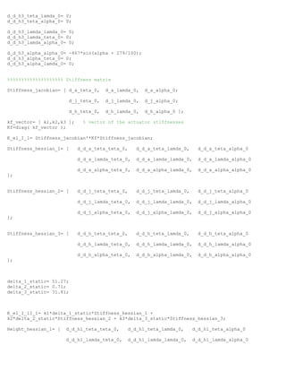 d_d_h3_teta_lamda_0= 0;
d_d_h3_teta_alpha_0= 0;
d_d_h3_lamda_lamda_0= 0;
d_d_h3_lamda_teta_0= 0;
d_d_h3_lamda_alpha_0= 0;
d_d_h3_alpha_alpha_0= -467*sin(alpha + 279/100);
d_d_h3_alpha_teta_0= 0;
d_d_h3_alpha_lamda_0= 0;
%%%%%%%%%%%%%%%%%%%% Stiffness matrix
Stiffness_jacobian= [ d_a_teta_0, d_a_lamda_0, d_a_alpha_0;
d_j_teta_0, d_j_lamda_0, d_j_alpha_0;
d_h_teta_0, d_h_lamda_0, d_h_alpha_0 ];
kf_vector= [ k1,k2,k3 ]; % vector of the actuator stiffnesses
Kf=diag( kf_vector );
K_el_I_1= Stiffness_jacobian'*Kf*Stiffness_jacobian;
Stiffness_hessian_1= [ d_d_a_teta_teta_0, d_d_a_teta_lamda_0, d_d_a_teta_alpha_0
d_d_a_lamda_teta_0, d_d_a_lamda_lamda_0, d_d_a_lamda_alpha_0
d_d_a_alpha_teta_0, d_d_a_alpha_lamda_0, d_d_a_alpha_alpha_0
];
Stiffness_hessian_2= [ d_d_j_teta_teta_0, d_d_j_teta_lamda_0, d_d_j_teta_alpha_0
d_d_j_lamda_teta_0, d_d_j_lamda_lamda_0, d_d_j_lamda_alpha_0
d_d_j_alpha_teta_0, d_d_j_alpha_lamda_0, d_d_j_alpha_alpha_0
];
Stiffness_hessian_3= [ d_d_h_teta_teta_0, d_d_h_teta_lamda_0, d_d_h_teta_alpha_0
d_d_h_lamda_teta_0, d_d_h_lamda_lamda_0, d_d_h_lamda_alpha_0
d_d_h_alpha_teta_0, d_d_h_alpha_lamda_0, d_d_h_alpha_alpha_0
];
delta_1_static= 51.27;
delta_2_static= 0.71;
delta_3_static= 31.81;
K_el_I_1I_1= k1*delta_1_static*Stiffness_hessian_1 +
k2*delta_2_static*Stiffness_hessian_2 + k3*delta_3_static*Stiffness_hessian_3;
Height_hessian_1= [ d_d_h1_teta_teta_0, d_d_h1_teta_lamda_0, d_d_h1_teta_alpha_0
d_d_h1_lamda_teta_0, d_d_h1_lamda_lamda_0, d_d_h1_lamda_alpha_0
 