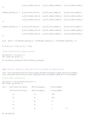d_d_h1_alpha_teta_0, d_d_h1_alpha_lamda_0, d_d_h1_alpha_alpha_0
];
Height_hessian_2= [ d_d_h2_teta_teta_0, d_d_h2_teta_lamda_0, d_d_h2_teta_alpha_0
d_d_h2_lamda_teta_0, d_d_h2_lamda_lamda_0, d_d_h2_lamda_alpha_0
d_d_h2_alpha_teta_0, d_d_h2_alpha_lamda_0, d_d_h2_alpha_alpha_0
];
Height_hessian_3= [ d_d_h3_teta_teta_0, d_d_h3_teta_lamda_0, d_d_h3_teta_alpha_0
d_d_h3_lamda_teta_0, d_d_h3_lamda_lamda_0, d_d_h3_lamda_alpha_0
d_d_h3_alpha_teta_0, d_d_h3_alpha_lamda_0, d_d_h3_alpha_alpha_0
];
K_g= grav* ( m1*Height_hessian_1 + m2*Height_hessian_2 + m3*Height_hessian_3 );
K= K_el_I_1 + K_el_I_1I_1 + K_g;
%%%%%%%%%%%%%%%%%%%% Damping matrix
Rf_vector= [ c1,c2,c3 ];
Rf= diag( Rf_vector );
R= Stiffness_jacobian'*Rf*Stiffness_jacobian;
syms teta_dot lamda_dot alpha_dot F0_ext de_alpha de_lamda de_teta
v1x= -teta_dot*LG1*cos(6.81-teta)-alpha_dot*NC*cos(alpha)-lamda_dot*n*sin(lamda);
v1y= teta_dot*LG1*sin(6.81-teta)-alpha_dot*NC*sin(alpha)+lamda_dot*n*cos(lamda);
%%%%%%% Mass Jacobian Jm
Jm_vector= [ m1,m1,m2,m3,J1,J2,J3 ];
Mf= diag( Jm_vector );
Jm= [ -LG1*cos(6.81-teta), -NC*cos(alpha), -n*sin(lamda)
LG1*sin(6.81-teta), -NC*sin(alpha), n*cos(lamda)
0, 0, CG2
0, 0, FG3
1, 0, 0
0, 0, 1
0, 0, 1 ];
M= Jm'*Mf*Jm;
 