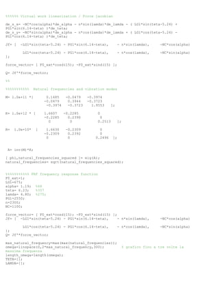 %%%%%% Virtual work linearization / Force jacobian
de_s_x= -NC*cos(alpha)*de_alpha - n*sin(lamda)*de_lamda - ( LG1*sin(teta-5.24) +
PG1*sin(6.14-teta) )*de_teta;
de_s_y= -NC*sin(alpha)*de_alpha - n*cos(lamda)*de_lamda + ( LG1*cos(teta-5.24) -
PG1*cos(6.14-teta) )*de_teta;
Jf= [ -LG1*sin(teta-5.24) - PG1*sin(6.14-teta), - n*sin(lamda), -NC*cos(alpha)
LG1*cos(teta-5.24) - PG1*cos(6.14-teta), - n*cos(lamda), -NC*sin(alpha)
];
force_vector= [ F0_ext*cosd(15); -F0_ext*sind(15) ];
Q= Jf'*force_vector;
%%
%%%%%%%%%%% Natural frequencies and vibration modes
M= 1.0e+11 *[ 0.1485 -0.0479 -0.3974
-0.0479 0.3944 -0.3723
-0.3974 -0.3723 1.9553 ];
K= 1.0e+12 * [ 1.6607 -0.2285 0
-0.2285 0.2390 0
0 0 0.2513 ];
R= 1.0e+10* [ 1.6630 -0.2309 0
-0.2309 0.2392 0
0 0 0.2496 ];
A= inv(M)*K;
[ phi,natural_frequencies_squared ]= eig(A);
natural_frequencies= sqrt(natural_frequencies_squared);
%%%%%%%%%%% FRF frequency response function
F0_ext=1;
LG1=675;
alpha= 1.19; %68
teta= 6.23; %357
lamda= 4.80; %275;
PG1=2550;
n=2300;
NC=1100;
force_vector= [ F0_ext*cosd(15); -F0_ext*sind(15) ];
Jf= [ -LG1*sin(teta-5.24) - PG1*sin(6.14-teta), - n*sin(lamda), -NC*cos(alpha)
LG1*cos(teta-5.24) - PG1*cos(6.14-teta), - n*cos(lamda), -NC*sin(alpha)
];
Q= Jf'*force_vector;
max_natural_frequency=max(max(natural_frequencies));
omega=linspace(0,2*max_natural_frequency,300); % grafico fino a tre volte la
massima frequenza
length_omega=length(omega);
TETA=[];
LAMDA=[];
 