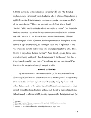 Schechter answers the operational question very candidly. He says, “Our deductive
mechanism works via the employment of deductive rules of inference. The mechanism is
reliable because the deductive rules we employ are necessarily truth-preserving. That’s
all that need to be said.”33
The second question is more difficult. It has to do with
“Etiology,” which is the branch of knowledge concerned with causes.34
Thus the question
is asking, what is the cause of our having reliable cognitive mechanisms for deductive
inference? The mere fact that we have reliable cognitive mechanisms for deductive
inference begs for a causal explanation. Schechter points out how our cognitive faculties’
reliance on logic is not necessary, but a contingent fact in need of explanation: “There
was certainly no guarantee that we would come to have reliable deductive rules... This is
the crux of the reliability challenge for logic.”35
Was it through a process that our brains
evolved to where it could employ these deductive rules? Is that the cause? Or is there a
trigger in our brains which turns on or off depending on when we want to think? If so,
have our brains always been that way? Perhaps it is neither.
V. Defense of Premise One
My thesis was that GH is the best explanation (i.e. the most probable) for our
reliable cognitive mechanisms for deductive inference. The first premise in support of my
thesis was that the alternative explanations are defeated by strong objections. I will
defend the first premise in this section. It consists of three alternative explanations which
are each defeated by strong objections, rendering each alternative improbable due to their
failure to causally explain our reliable cognitive mechanisms for deductive inference. The
33
Ibid., 445.
34
“Etiology,” Merriam-Webster.com, accessed November 5, 2014. http://www.merriam-
webster.com/dictionary/etiology.
35
Schechter, “The Reliability Challenge and the Epistemology of Logic,” 445.
10
 