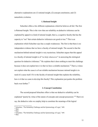 alternative explanations are (1) rational insight, (2) concept constitution, and (3)
naturalistic evolution.
1. Rational Insight
Schechter offers a few different explanations which he believes all fail. The first
is Rational Insight. This is the view that our reliability on deductive inference can be
explained by appeal to a kind of rational insight, that is, a cognitive faculty that has the
capacity to “see” that certain deductive inferences are good or true.36
This is an
explanation which Schechter says has a couple weaknesses. The first is that there is no
independent evidence that we have a faculty of rational insight. The second is that the
mechanism behind rational insight is very mysterious. Schechter argues that this appeal
to a faculty of rational insight is of “no help whatsoever” in answering the etiological
question for deductive inference.37
He explains that it does nothing to meet this challenge
because it does not explain how it is that we have a reliable mechanism.38
That is, it does
not explain what the cause is of our reliable mechanism because rational insight is in
need of a cause itself. If it is the faculty of rational insight that explains the reliability,
how is it that we came to develop this faculty? This explanation just pushes the problem
back even further.39
2. Concept Constitution
The second proposal Schechter offers is that our deductive reliability can be
explained “purely by virtue of the nature of concepts and concept possession.”40
That is to
say, the deductive rules we employ help to constitute the meanings of the logical
36
Schechter, “The Reliability Challenge and the Epistemology of Logic,” 449.
37
Ibid.
38
Ibid.
39
Schechter, “The Reliability Challenge and the Epistemology of Logic,” 449.
40
Ibid.
11
 